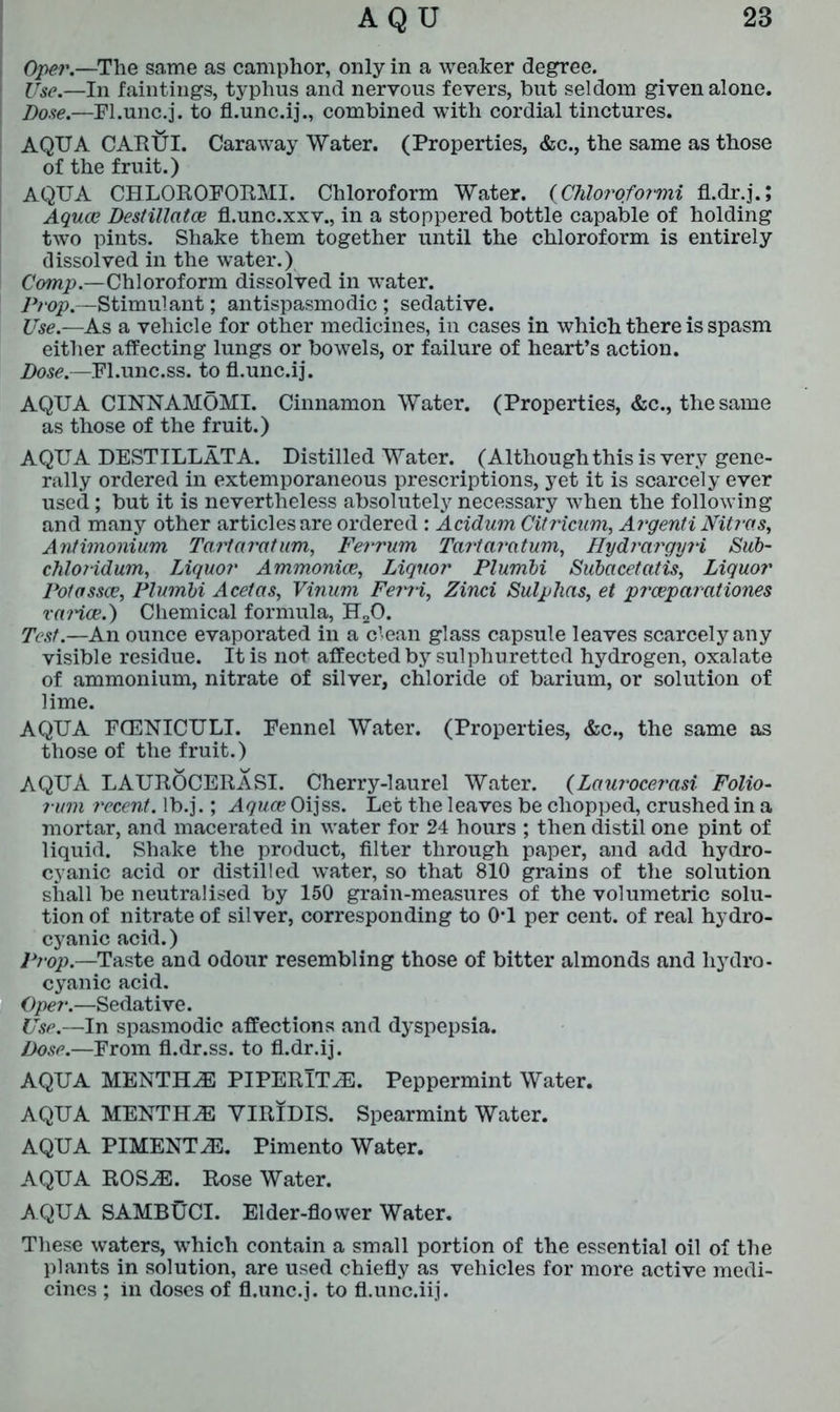 Oper.—The same as camphor, only in a weaker degree. Use.—In faintings, typhus and nervous fevers, but seldom given alone. Dose.—Fl.unc.j. to fl.unc.ij., combined with cordial tinctures. AQUA CARUI. Caraway Water. (Properties, &c., the same as those of the fruit.) AQUA CHLOROFORM!. Chloroform Water. (Chloroformi fl.dr.j.; Aquae Destillatce fl.unc.xxv., in a stoppered bottle capable of holding two pints. Shake them together until the chloroform is entirely dissolved in the water.) Comp.—Chloroform dissolved in wTater. Prop.—Stimulant; antispasmodic ; sedative. Use.—As a vehicle for other medicines, in cases in which there is spasm either affecting lungs or bowels, or failure of heart’s action. Dose.—Pl.unc.ss. to fl.unc.ij. AQUA CINNAMOMI. Cinnamon Water. (Properties, &c., the same as those of the fruit.) AQUA DESTILLATA. Distilled Water. (Although this is very gene- rally ordered in extemporaneous prescriptions, yet it is scarcely ever used; but it is nevertheless absolutely necessary when the following and many other articles are ordered : Acidum Citricum, Argenti Nitras, Antimonium Tartaratum, Ferrum Tartaratum, HydrargyH Sub- chloridum, Liquor Ammonice, Liquor Plumbi Subacetatis, Liquor Potossce, Plumbi Acetas, Vinum Ferri, Zinci Sulphas, et prceparationes rarice.) Chemical formula, H20. Test.—An ounce evaporated in a clean glass capsule leaves scarcely any visible residue. It is not affected by sulphuretted hydrogen, oxalate of ammonium, nitrate of silver, chloride of barium, or solution of lime. AQUA FCENICULI. Pennel Water. (Properties, &c., the same as those of the fruit.) AQUA LAUROCERASI. Cherry-laurel Water. (Laurocerasi Folio- rum recent, lb.j.; Aquae Oijss. Let the leaves be chopped, crushed in a mortar, and macerated in water for 24 hours ; then distil one pint of liquid. Shake the product, filter through paper, and add hydro- cyanic acid or distilled water, so that 810 grains of the solution shall be neutralised by 150 grain-measures of the volumetric solu- tion of nitrate of silver, corresponding to 0*1 per cent, of real hydro- cyanic acid.) Prop.—Taste and odour resembling those of bitter almonds and hydro- cyanic acid. Oper.—Sedative. Use.—In spasmodic affections and dyspepsia. Dose.—From fl.dr.ss. to fl.dr.ij. AQUA MENTHiE PIPERlT^E. Peppermint Water. AQUA MENTHA VIRIDIS. Spearmint Water. AQUA PIMENT2E. Pimento Water. AQUA ROS.E. Rose Water. AQUA SAMBUCI. Elder-flower Water. These waters, which contain a small portion of the essential oil of the plants in solution, are used chiefly as vehicles for more active medi- cines ; in doses of fl.unc.j. to fl.unc.iij.