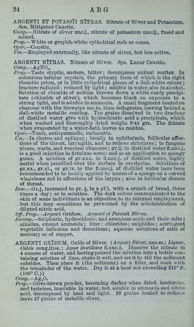 ARGENTI ET POTASSII NlTRAS. Nitrate of Silver and Potassium. Syn. Mitigated Caustic. Comp.—Nitrate of silver unc.j., nitrate of potassium unc.ij., fused and mixed. Prop.—White or greyish-white cylindrical rods or cones. Oper.—Caustic. Use.—-Employed externally, like nitrate of silver, hut less active. ARGENTI NlTRAS. Nitrate of Silver. Syn. Lunar Caustic. Comp.—AgN 03. Prop.—Taste styptic, austere, bitter; decomposes animal matter. In colourless tabular crystals, the primary form of which is the right rhombic prism, or in little cylindrical pieces of a dull-white colour; fracture radiated; reduced by light; soluble in water, also in alcohol. Solution of chloride of sodium throws down a white curdy precipi- tate (chloride of silver), which becomes black on exposure to a strong light, and is soluble in ammonia. A small fragment heated on charcoal with the blowpipe melts, then deflagrates, leaving behind a dull-white metallic coating. Ten grains dissolved in two drachms of distilled water give with hydrochloric acid a precipitate, which when washed and thoroughly dried weighs 8-44 grs. The filtrate when evaporated by a water-bath leaves no residue. Oper.—Tonic, antispasmodic, escharotic. Use.—In chorea and epilepsy ; locally in ophthalmia, follicular affec- tions of the throat, laryngitis, and to relieve strictures; to fungous ulcers, warts, and venereal chancres; gr.ij.in distilled water fl.unc.j. is a good injection in fistulous sores: and as an application to spongy gums. A solution of gr.xxx. in fl.unc.j. of distilled water, highly useful when pencilled over the surface in erysipelas. Solutions of gr.xx., gr.xl., or gr.lx. to the fl.unc.j. of distilled water have been recommended to be locally applied by means of a sponge on a curved whalebone rod in affections of the larynx ; also in follicular disease of throat. Dose.—Gr.|-, increased to gr. a, in a piT, with a crumb of bread, three times a day; or in solution. The dark colour communicated to the skin of some individuals is an objection to its internal employment, but this may sometimes be prevented by the administration of diluted nitric acid. Off. Prep.—Argenti Oxidum. Argenti et Potassii Nitras. incomp.—Sulphuric, hydrochloric, and arsenious acids and their salts; alkalies, except ammonia; lime ; chlorides; sulphides ; astringent vegetable infusions and decoctions; aqueous solutions of salts of mercury or of copper. ARGENTI OXIDUM. Oxide of Silver. (Argenti AtY/uf.unc.ss.; Liquor. Calcis cong.iijss.; Agues Destillatce fl.unc.x. Dissolve the nitrate in 4 ounces of water, and having poured the solution into a bottle con- taining solution of lime, shake it well, and set it by till the sediment subsides. Then place it (the sediment) on a filter, and wash with the remainder of the water. Dry it at a heat not exceeding 212° E. (100° C.)) Comp.—Ag20. Prop.—Olive-brown powder, becoming darker when dried, inodorous, and tasteless, insoluble in water, but soluble in ammonia and nitric acid, decomposed by heat and light. 29 grains heated to redness leave 27 grains of metallic silver.