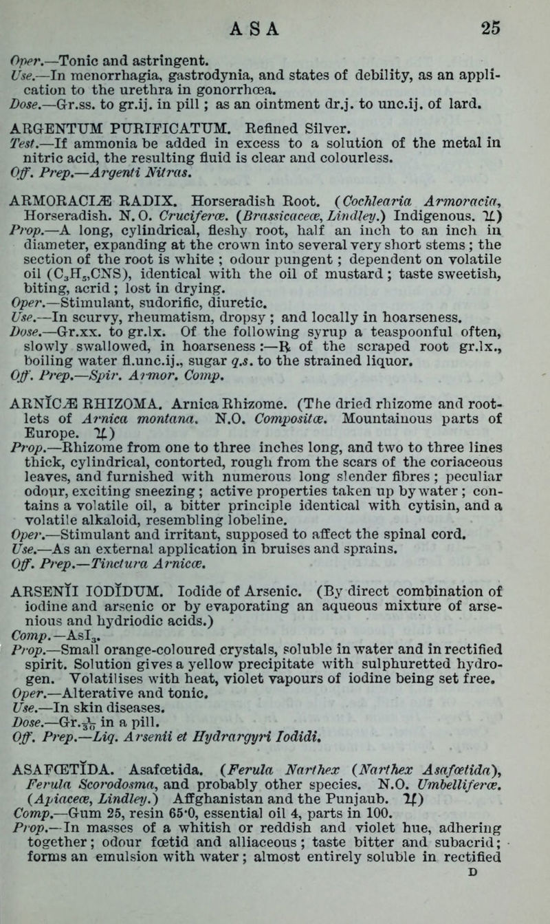 Oper.— Tonic and astringent. Use.—In menorrhagia, gastrodynia, and states of debility, as an appli- cation to the urethra in gonorrhoea. Dose.—Gr.ss. to gr.ij. in pill; as an ointment dr.j. to unc.ij. of lard. ARGENTUM PURIFICATUM. Refined Silver. Test.—If ammonia be added in excess to a solution of the metal in nitric acid, the resulting fluid is clear and colourless. Off. Prep.—Argenti Nitras. ARMOR ACIiE RADIX. Horseradish Root. (Cochlearia Armoracia, Horseradish. N. 0. Cruciferce. (Brassicacece, Lindley.) Indigenous. II) Prop.—A long, cylindrical, fleshy root, half an inch to an inch in diameter, expanding at the crown into several very short stems ; the section of the root is white ; odour pungent ; dependent on volatile oil (C3H5,CNS), identical with the oil of mustard; taste sweetish, biting, acrid ; lost in drying. Oper.—Stimulant, sudorific, diuretic. Use.—In scurvy, rheumatism, dropsy ; and locally in hoarseness. Dose.—Gr.xx. to gr.lx. Of the following syrup a teaspoonful often, slowly swallowed, in hoarseness:—R of the scraped root gr.lx., boiling water fl.unc.ij., sugar q.s. to the strained liquor. Off. Prep.—Spir. Armor. Comp. ARNICiE RHIZOMA. Arnica Rhizome. (The dried rhizome and root- lets of Arnica montana. N.O. Composites. Mountainous parts of Europe. If.) Prop.—Rhizome from one to three inches long, and two to three lines thick, cylindrical, contorted, rough from the scars of the coriaceous leaves, and furnished with numerous long slender fibres ; peculiar odour, exciting sneezing; active properties taken up by water; con- tains a volatile oil, a bitter principle identical with cytisin, and a volatile alkaloid, resembling lobeline. Oper.—Stimulant and irritant, supposed to affect the spinal cord. Use.—As an external application in bruises and sprains. Off. Prep.—Tinctura Arnicce. ARSENII IODIDUM. Iodide of Arsenic. (By direct combination of iodine and arsenic or by evaporating an aqueous mixture of arse- nious and hydriodic acids.) Comp. — AsI3. Prop.—Small orange-coloured crystals, soluble in water and in rectified spirit. Solution gives a yellow precipitate with sulphuretted hydro- gen. Volatilises with heat, violet vapours of iodine being set free. Oper.—Alterative and tonic. Use.—In skin diseases. Dose.—Gr. sV in a pill. Off. Prep.—Liq. Arsenii et HydrargyH Iodidi. ASAFCETIDA. Asafcetida. (Ferula Narthex (Narthex Asafcetida), Ferula Scorodosma, and probably other species. N.O. Umbelliferoe. (Apiacece, Lindley.) Affghanistan and the Punjaub. If) Comp.—Gum 25, resin 65*0, essential oil 4, parts in 100. Prop.—In masses of a whitish or reddish and violet hue, adhering together; odour foetid and alliaceous; taste bitter and subacrid; forms an emulsion with water; almost entirely soluble in rectified D