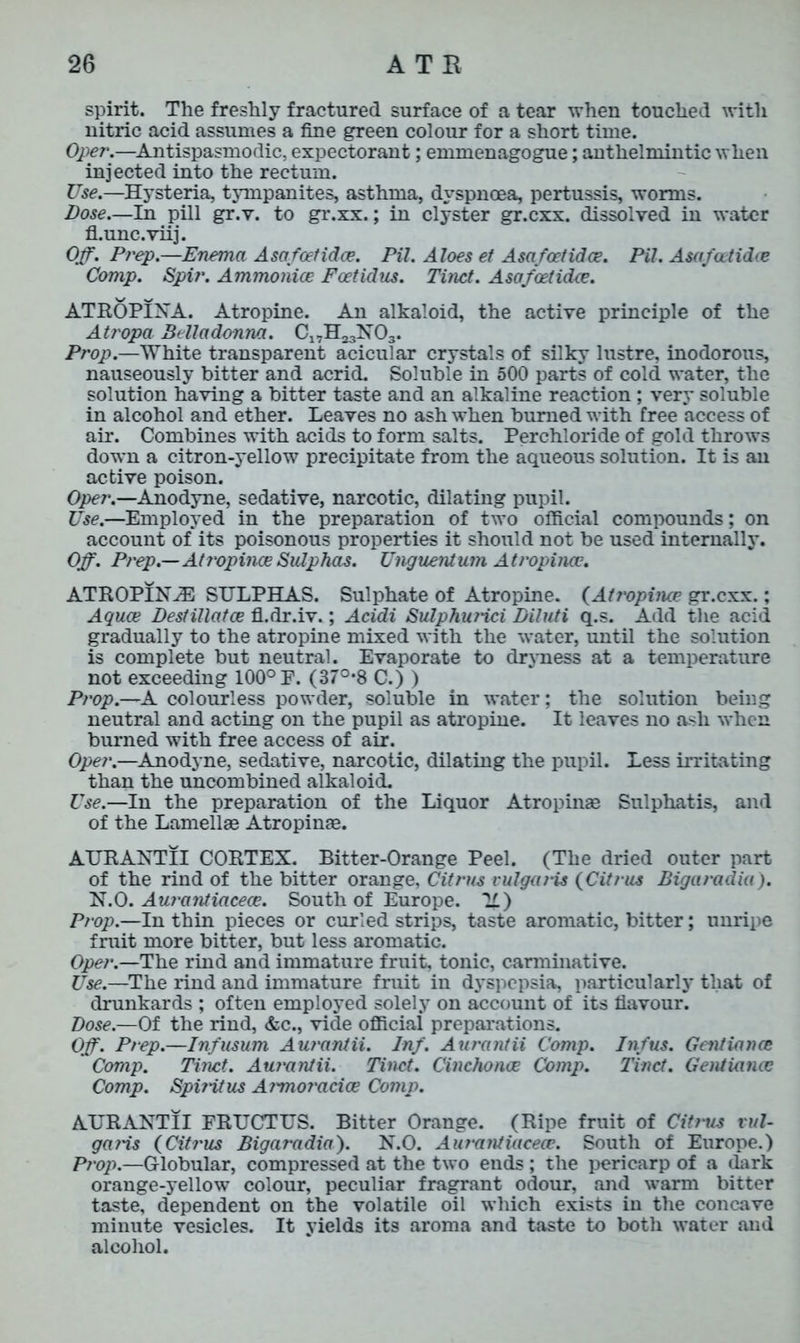 spirit. The freshly fractured surface of a tear when touched with nitric acid assumes a fine green colour for a short time. Oper.—Antispasmodic, expectorant; emmenagogue; anthelmintic when injected into the rectum. Use.—Hysteria, tympanites, asthma, dyspnoea, pertussis, worms. Dose—In pill gr.v. to gr.xx.; in clyster gr.cxx. dissolved in water fl.unc.viij. Off. Prep.—Enema Asafcetidce. Pil. Aloes et Asafoetidce. Pit. Asafcetidce Comp. Spit'. Ammonice Foetidus. Tinct. Asafoetidce. ATROPINA. Atropine. An alkaloid, the active principle of the Atropa Belladonna. C1VH23N03. Prop.—White transparent acicular crystals of silky lustre, inodorous, nauseously bitter and acrid. Soluble in 500 parts of cold water, the solution having a bitter taste and an alkaline reaction ; very soluble in alcohol and ether. Leaves no ash when burned with free access of air. Combines with acids to form salts. Perchloride of gold throws down a citron-yellow precipitate from the aqueous solution. It is an active poison. Oper.—Anodyne, sedative, narcotic, dilating pupil. Use.—Employed in the preparation of two official compounds; on account of its poisonous properties it should not be used internally. Off. Prep—AtropinceSulphas. Unguentum Atropince. ATROPINE SULPHAS. Sulphate of Atropine. (Atropince gr.cxx.; Aquae Destillatce fl.dr.iv.; Acidi Sulphu/ici Diluti q.s. Add the acid gradually to the atropine mixed with the water, until the solution is complete but neutral. Evaporate to dryness at a temperature not exceeding 100°F. (37°‘8 C.) ) Prop.—A colourless powder, soluble in water; the solution being neutral and acting on the pupil as atropine. It leaves no ash when burned with free access of air. Oper.—Anodyne, sedative, narcotic, dilating the pupil. Less irritating than the uncombined alkaloid. Use.—In the preparation of the Liquor Atropinge Sulphatis, and of the Lamellae Atropinae. AURANTII CORTEX. Bitter-Orange Peel. (The dried outer part of the rind of the bitter orange, Citrus vulgaris (Citrus Bigaradia). N.O. Aurantiacece. South of Europe. II) Prop.—In thin pieces or curled strips, taste aromatic, bitter; unripe fruit more bitter, but less aromatic. Oper.—The rind and immature fruit, tonic, carminative. Use.—The rind and immature fruit in dyspepsia, particularly that of drunkards ; often employed solely on account of its flavour. Dose.—Of the rind, &c., vide official preparations. Off. Prep.—Infusum Aurantii. Inf. Aurantii Comp. Inf us. Gentiance Comp. Tinct. Aurantii. Tinct. Cinchonce Comp. Tinct. Gentiance Comp. Spirit us At'moracice Comp. AURANTII FRUCTUS. Bitter Orange. (Ripe fruit of Citrus vul- garis (Citrus Bigaradia). N.O. Aurantiacece. South of Europe.) Prop.—Globular, compressed at the two ends; the pericarp of a dark orange-yellow colour, peculiar fragrant odour, and warm bitter taste, dependent on the volatile oil which exists in the concave minute vesicles. It yields its aroma and taste to both water and alcohol.