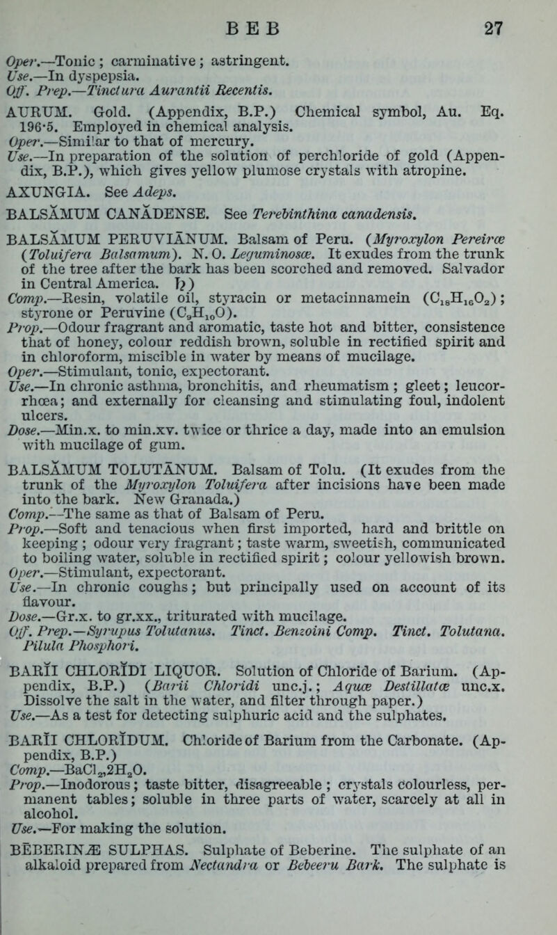 Oper.—Tonic ; carminative ; astringent. Use.—In dyspepsia. Off. Prep.—Tinct ura Aurantii Recentis. ATJRUM. Gold. (Appendix, B.P.) Chemical symbol, Au. Eq. 196*5. Employed in chemical analysis. Opei\—Similar to that of mercury. Use.—In preparation of the solution of perchloride of gold (Appen- dix, B.P.), which gives yellow plumose crystals with atropine. AXUNGIA. See Adeps. BALSAMUM CANA DENSE. See TereUnthina canadensis. BALSAMUM PERUVIANUM. Balsam of Peru. (Myroxylon Pereirce (Toluifera Balsa mum). N. 0. Leguminosw. It exudes from the trunk of the tree after the bark has been scorched and removed. Salvador in Central America. ) Comp.—Resin, volatile oil, styracin or metacinnamein (C18H1602); styrone or Peruvine (C9H100). Prop.—Odour fragrant and aromatic, taste hot and bitter, consistence that of honey, colour reddish brown, soluble in rectified spirit and in chloroform, miscible in water by means of mucilage. Oper.—Stimulant, tonic, expectorant. Use.—In chronic asthma, bronchitis, and rheumatism ; gleet; leucor- rhcea; and externally for cleansing and stimulating foul, indolent ulcers. Dose.—Min.x. to min.xv. twice or thrice a day, made into an emulsion with mucilage of gum. BALSAMUM TOLUTANUM. Balsam of Tolu. (It exudes from the trunk of the Myroxylon Toluifera after incisions have been made into the bark. New Granada.) Comp.—The same as that of Balsam of Peru. Prop.—Soft and tenacious when first imported, hard and brittle on keeping ; odour very fragrant; taste warm, sweetish, communicated to boiling water, soluble in rectified spirit; colour yellowish brown. Oper.—Stimulant, expectorant. Use.—In chronic coughs; but principally used on account of its flavour. Dose.—Gr.x. to gr.xx., triturated with mucilage. Off. Prep.—Syj'upus Tolulanus. Tinct. Bemoini Comp. Tinct. Tolutana. Pilula Phosphori. BARII CHLORIDI LIQUOR. Solution of Chloride of Barium. (Ap- pendix, B.P.) (BaHi Chloj'idi unc.j.; Aquoe Destillatce unc.x. Dissolve the salt in the water, and filter through paper.) Use.—As a test for detecting sulphuric acid and the sulphates. BARII CHLORIDUM. Chloride of Barium from the Carbonate. (Ap- pendix, B.P.) Comp.—BaCl 2,2H20. Prop.—Inodorous; taste bitter, disagreeable ; crystals Colourless, per- manent tables; soluble in three parts of water, scarcely at all in alcohol. Use.— For making the solution. BEBERINJE SULPHAS. Sulphate of Beberine. The sulphate of an alkaloid prepared from JNectandra or Bebeeru Bark. The sulphate is