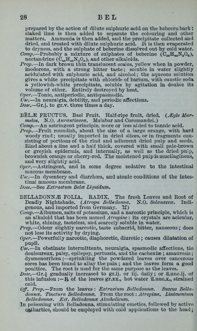 prepared by the action of dilute sulphuric acid on the bebeeru bark; slaked lime is then added to separate the colouring and other matters. Ammonia is then added, and the precipitate collected and dried, and treated with dilute sulphuric acid. It is then evaporated to dryness, and the sulphate of beberine dissolved out by cold water. Comp.—Probably a mixture of sulphates of beberine (CasH^NaOe), nectandrine (C40H46N208), and other alkaloids. Prop.—In dark brown thin translucent scales, yellow when in powder, inodorous, with a strong bitter taste; soluble in water slightly acidulated with sulphuric acid, and alcohol; the aqueous solution gives a white precipitate with chloride of barium, with caustic soda a yellowish-white precipitate, soluble by agitation in double its volume of ether. Entirely destroyed by heat. Oper.—Tonic, antiperiodic, antispasmodic. Use.—In neuralgia, debility, and periodic affections. Dose.—Gr.j. to gr.v. three times a day. BELA FRUCTUS. Bael Fruit. Half-ripe fruit, dried. (AEgle Mar- melos. N.O. Aurantiaceoe. Malabar and Coromandel.) Comp.—An astringent principle, more or less allied to tannic acid. Prop.—Fruit roundish, about the size of a large orange, with hard woody rind; usually imported in dried slices, or in fragments con- sisting of portions of the rind and adherent dried pulp and seeds. Rind about a line and a half thick, covered with small pale-brown or greyish epidermis, and internally, as well as the dried pulp, brownish orange or cherry-red. The moistened pulp is mucilaginous, and very slightly acid. Oper.—Astringent, and in some degree sedative to the intestinal mucous membrane. Use.—In dysentery and diarrhoea, and atonic conditions of the intes- tinal mucous membrane. Dose.—See Extractum Belce Liquidum. BELLADONNA FOLIA. RADIX. The fresh Leaves and Root of Deadly Nightshade. (Atropa Belladonna. N.O. Solanacece. Indi- genous, and imported from Germany. If.) Comp.—Albumen, salts of potassium, and a narcotic principle, which is an alkaloid that has been named Atropine: its crystals are acicular, white, shining, tasteless, and scarcely soluble in water. Prop.—Odour slightly narcotic, taste subacrid, bitter, nauseous; does not lose its activity by drying. Oper.—Powerfully narcotic, diaphoretic, diuretic; causes dilatation of pupil. Use.—In obstinate intermittents, neuralgia, spasmodic affections, tic douloureux, palsy, epilepsy, pertussis, and the cachexiae ; amaurosis; dysmenorrhoea;—sprinkling the powdered leaves over cancerous sores has been found to allay the pain ; and the leaves form a good poultice. The root is used for the same purpose as the leaves. Dose.—Gr.| gradually increased to gr.ij. or iij. daily; or fi.unc.ij. of this infusion :-R of the leaves gr.xx., hot water fi.unc.x., strained cold. Off. Prep.—From the leaves : Extractum Belladonna. Succus Bella- donnce. Tinctura Belladonnas. From the root: Atropina. Linimentum Belladonnce. Ext. Belladonnoe Alcoholicum. In poisoning with Belladonna, stimulating emetics, followed by active cathartics, should be employed with cold applications to the head;
