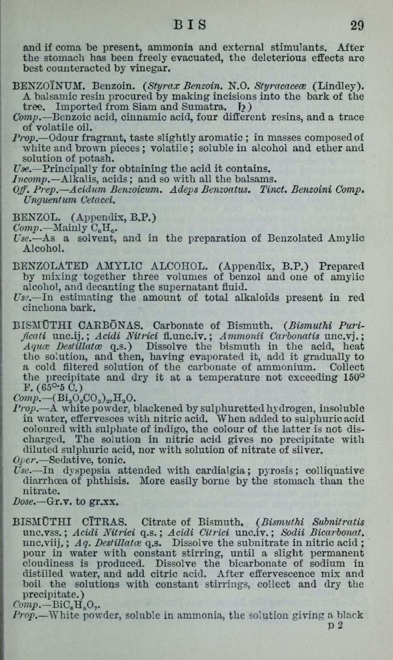 and if coma be present, ammonia and external stimulants. After the stomach has been freely evacuated, the deleterious effects are best counteracted by vinegar. BENZOlNUM. Benzoin. (Styrax Benzoin. N.O. Styracacece (Bindley). A balsamic resin procured by making incisions into the bark of the tree. Imported from Siam and Sumatra. T? ) Comp.—Benzoic acid, cinnamic acid, four different resins, and a trace of volatile oil. Prop.—Odour fragrant, taste slightly aromatic ; in masses composed of white and brown pieces; volatile ; soluble in alcohol and ether and solution of potash. Use.—Principally for obtaining the acid it contains. Incomp.—Alkalis, acids; and so with all the balsams. Off. Prep.—Acidum Benzoicum. Adeps Benzoatus. Tinct. Benzoini Comp. Unguentum Cetacei. BENZOL. (Appendix, B.P.) Comp.—Mainly C6H6. Use.—As a solvent, and in the preparation of Benzolated Amylic Alcohol. BENZOLATED AMYLIC ALCOHOL. (Appendix, B.P.) Prepared by mixing together three volumes of benzol and one of amylic alcohol, and decanting the supernatant fluid. Use.—In estimating the amount of total alkaloids present in red cinchona bark. BISMUTHI CARBONAS. Carbonate of Bismuth. (Bismuthi PuH- ficati unc.ij.; Acidi Nit?ici fl.unc.iv.; Ammonii Carbonatis unc.vj.; Aquce Destillatce q.s.) Dissolve the bismuth in the acid, heat the solution, and then, having evaporated it, add it gradually to a cold filtered solution of the carbonate of ammonium. Collect the precipitate and dry it at a temperature not exceeding 150° F. (65°*5 C.) Comp.—(Bi203C03)2,H20. Prop.—A white powder, blackened by sulphuretted hydrogen, insoluble in water, effervesces with nitric acid. When added to sulphuric acid coloured with sulphate of indigo, the colour of the latter is not dis- charged. The solution in nitric acid gives no precipitate with diluted sulphuric acid, nor with solution of nitrate of silver. Oper.—Sedative, tonic. Use.—In dyspepsia attended with cardialgia; pyrosis; colliquative diarrhoea of phthisis. More easily borne by the stomach than the nitrate. Dose.—Gr.v. to gr.xx. BISMUTHI CITRAS. Citrate of Bismuth. (Bismuthi Subnit ratis unc.vss.; Acidi Nitrici q.s.; Acidi Citrici unc.iv.; Sodii Bicarbonat. unc.viij,; Aq. Destillatce q.s. Dissolve the subnitrate in nitric acid ; pour in water with constant stirring, until a slight permanent cloudiness is produced. Dissolve the bicarbonate of sodium in distilled water, and add citric acid. After effervescence mix and boil the solutions with constant stirrings, collect and dry the precipitate.) Comp.—BiC6H507. Pf'op.—White powder, soluble in ammonia, the solution giving a black D 2