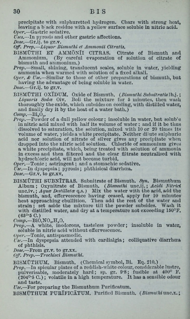 precipitate with sulphuretted hydrogen. Chars with strong heat, leaving a b ack residue with a yellow surface soluble in nitric acid. Oper.—Gastric sedative. Uses.—In pyrosis and other gastric affections. Dose.—Gr.ij. to gr.v. Off. Prep.—Liquor Bismuthi et Ammonii Citraiis. BISMUTHI ET AMMONII CITRAS. Citrate of Bismuth and Ammonium. (By careful evaporation of solution of citrate of bismuth and ammonium.) Prop.—Small, shining, translucent scales, soluble in water, yielding ammonia when warmed with solution of a fixed alkali. Oper. & Use.—Similar to those of other preparations of bismuth, but having the advantage of being soluble in water. Dose.—Gr.ij. to gr.v. BISMUTHI OXIDUM. Oxide of Bismuth. {Bismuthi Subnit rat is ]b.j.; Liquoris Sodce Oiv. Boil the mixture for 5 minutes, then wash thoroughly the oxide, which subsides on cooling, with distilled water, and finally dry it by the heat of a water bath.) Comp.—Bi203. Prop.—Powder of a dull yellow colour; insoluble in water, but solub’e in nitric acid mixed with half its volume of water ; and if it be thus dissolved to saturation, the solution, mixed with 10 or 20 times its volume of water, yields a white precipitate. Neither dilute sulphuric acid nor solution of nitrate of silver gives any precipitate when dropped into the nitric acid solution. Chloride of ammonium gives a white precipitate, which, being treated with solution of ammonia in excess and then filtered and the clear filtrate neutralised with hydrochloric acid, will not become turbid. Oper.—Tonic ; astringent; and a stomachic sedative. Use.—In dyspepsia; pyrosis; phthisical diarrhoea. Dose.—Gr.v. to gr.xv, BISMUTHI SUBNITRAS. Subnitrate of Bismuth. Syn. Bismuthum Album; Oxynitrate of Bismuth. {Bismuthi unc.ij.; Acidi Kit net unc.iv.; Aquae Destillatce q.s.) Mix the water with the acid, add the bismuth, and, effervescence having oeased, apply for 10 minutes heat approaching ebullition. Then add the rest of the water and strain; set aside the mixture till the powder subsides. Wash it with distilled water, and dry at a temperature not exceeding 150°P. (65°*5 C.) Comp.—Bi0,N03,H20. Prop.—A white, inodorous, tasteless powder; insoluble in water, soluble in nitric acid without effervescence. Oper.—Tonic, antispasmodic. Use.—In dyspepsia attended with cardialgia; colliquative diarrhoea of phthisis. Dose.—Prom gr.v. to gr.xx. Off. Prep.—Trochisci Bismuthi. BISMUTHUM. Bismuth. (Chemical symbol, Bi. Eq. 210.) Prop.—In spicular plates of a reddish-white colour, considerable lustre, pulverisable, moderately hard; sp. gr. 9*8; fusible at 400° F. (204°’5 C.) ; volatile in a high temperature. It has a sensible odour and taste. Use.—For preparing the Bismuthum Purificatum. BISMUTHUM PURIFICATUM. Purified Bismuth. {Bismuthi unc.x.;