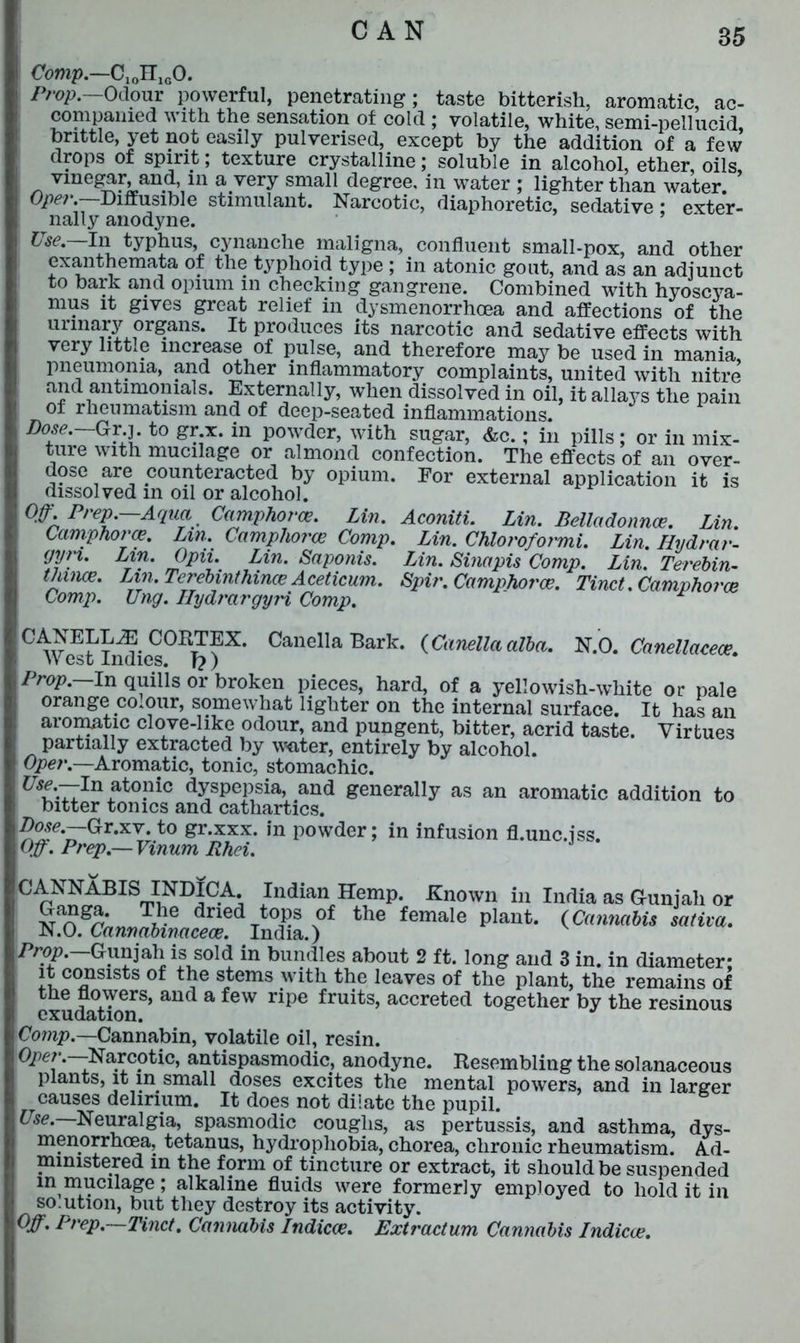 Comp.—CxoHlcO. Prop. Odour powerful, penetrating; taste bitterish, aromatic, ac- companied with the sensation of cold ; volatile, white, semi-pellucid brittle, yet not easily pulverised, except by the addition of a few’ drops of spirit; texture crystalline; soluble in alcohol, ether oils vinegar, and, in a very small degree, in water ; lighter than water. ’ Ope?\ Diffusible stimulant. Narcotic, diaphoretic, sedative: exter- nally anodyne. ’ Use.—In typhus, cynanche maligna, confluent small-pox, and other exanthemata of the typhoid type ; in atonic gout, and as an adjunct to bark and opium in checking gangrene. Combined with hyoscya- mus it gives great relief in dysmenorrhoea and affections of the urinary organs. It produces its narcotic and sedative effects with very litt.e increase of pulse, and therefore may be used in mania pneumonia, and other inflammatory complaints, united with nitre and antimonials. Externally, when dissolved in oil, it allays the pain of rheumatism and of deep-seated inflammations. Dose. Gr.j. to gr x. in powder, with sugar, &c.; in pills; or in mix- ture with mucilage or almond confection. The effects of an over- dose are counteracted by opium. For external application it is dissolved in oil or alcohol. Off Prep.—Aqua Camphors. Lin. Aconiti. Lin. Belladonnce. Lin. Campho?'ce. Lin. Camphors Comp. Lin. Chloroformi. Lin. Hydrar- gyn. Lin. Opii. Lin. Saponis. Lin. Sinapis Comp. Lin. Tei'ebin- thuice. Lin. Terebmthince Aceticum. Spin. Camphors. Tinct. Camphorce Comp. Ung. Hydi'argyH Comp. Canella Bark. (Canellaalba. N.O. Canellacece. CANELLiE CORTEX. West Indies. T?) Prop.—In quills or broken pieces, hard, of a yellowish-white or pale orange co.our, somewhat lighter on the internal surface. It has an aromatic clove-hke odour, and pungent, bitter, acrid taste. Virtues partially extracted by water, entirely by alcohol. Oper.—Aromatic, tonic, stomachic. ^ff-TT111 atonic; dyspepsia, and generally as an aromatic addition to bitter tonics and cathartics. Dose. Gt.xv. to gr.xxx. in powder; in infusion fl.unc.iss Off. P?'ep.— Vinum Rhei. °p^i;BIViNDIC-A; Illdian He^p. Known in India as G-unjali or Ganga. The dried tops of the female plant. (Cannabis sativa. N.O. Cannabmaceoe. India.) Prop.—Gunjalii is sold in bundles about 2 ft. long and 3 in. in diameter- it consists of the stems with the leaves of the plant, the remains of the flowers, and a few ripe fruits, accreted together by the resinous exudation. Comp.—Cannabin, volatile oil, resin. Ope?'.—Narcotic, antispasmodic, anodyne. Resembling the solanaceous plants, it in small doses excites the mental powers, and in larger causes delirium. It does not dilate the pupil. Use. Neuralgia, spasmodic coughs, as pertussis, and asthma, dys- menorrhoea, tetanus, hydrophobia, chorea, chronic rheumatism. Ad- ministered in the form of tincture or extract, it should be suspended m mucilage; alkaline fluids were formerly employed to hold it in so.ution, but they destroy its activity. Off. Prep.—Tinct. Cannabis Indicce. Extractum Cannabis Indicee.