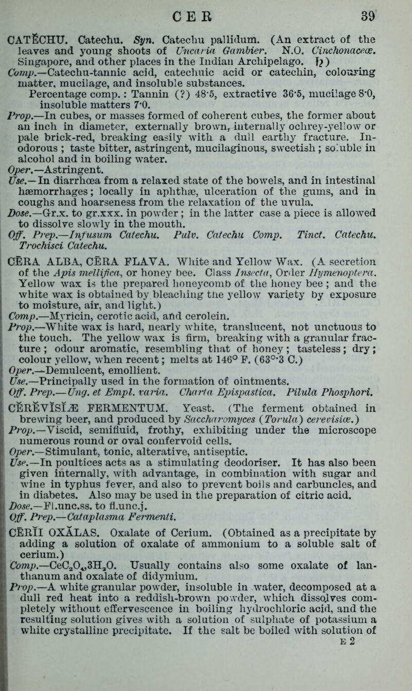 CATECHU. Catechu. Syn. Catechu pallidum. (An extract of the leaves and young shoots of Uncaria Gambier. N.O. Cinchonaceoe. Singapore, and other places in the Indian Archipelago. T? ) Comp.—Catechu-tannic acid, catechuic acid or catechin, colouring matter, mucilage, and insoluble substances. Percentage comp.: Tannin (?) 48*5, extractive 36*5, mucilage 8*0, insoluble matters 7'0. Prop.—In cubes, or masses formed of coherent cubes, the former about an inch in diameter, externally brown, internally oclirey-yellow or pale brick-red, breaking easily with a dull earthy fracture. In- odorous ; taste bitter, astringent, mucilaginous, sweetish; soluble in alcohol and in boiling water. Oper.—Astringent. Use.— In diarrhoea from a relaxed state of the bowels, and in intestinal hsemorrhages; locally in aphthae, ulceration of the gums, and in coughs and hoarseness from the relaxation of the uvula. Dose.—G-r.x. to gr.xxx. in powder; in the latter case a piece is allowed to dissolve slowly in the mouth. Off. Prep.—Infusum Catechu. Pulv. Catechu Comp. Tinct. Catechu. Trochisci Catechu. CERA ALBA, CERA FLAYA. White and Yellow Wax. (A secretion of the Apis melliffca, or honey bee. Class Insecta, Order Hymenoptera. Yellow wax is the prepared honeycomb of the honey bee ; and the white wax is obtained by bleaching the yellow variety by exposure to moisture, air, and light.) Comp.—Myricin, cerotic acid, and cerolein. Prop.—White wax is hard, nearly white, translucent, not unctuous to the touch. The yellow wax is firm, breaking with a granular frac- ture ; odour aromatic, resembling that of honey; tasteless; dry; colour yellow, when recent; melts at 146° F. (63°;3 C.) Oper.-^Demulcent, emollient. Use.—Principally used in the formation of ointments. Off. Prep.—Ung. et Empl. varia. Chart a Epispastica. Pilula Phosphori. CEREVISI^E FERMENTUM. Yeast. (The ferment obtained in brewing beer, and produced by Saccharomyces (Torula) cereoisioe.) Prop.—Viscid, semifluid, frothy, exhibiting under the microscope numerous round or oval confervoid cells. Oper.—Stimulant, tonic, alterative, antiseptic. Use.—In poultices acts as a stimulating deodoriser. It has also been given internally, with advantage, in combination with sugar and wine in typhus fever, and also to prevent boils and carbuncles, and in diabetes. Also may be used in the preparation of citric acid. Dose.—Fl.unc.ss. to fl.unc.j. Off. Prep.—Cataplasma Fei'menti. CERII OXALAS. Oxalate of Cerium. (Obtained as a precipitate by adding a solution of oxalate of ammonium to a soluble salt of cerium.) Comp.—CeC20«3Ha0. Usually contains also some oxalate of lan- thanum and oxalate of didymium. Prop.—A white granular powder, insoluble in water, decomposed at a dull red heat into a reddish-brown powder, which dissolves com- pletely without effervescence in boiling hydrochloric acid, and the resulting solution gives with a solution of sulphate of potassium a white crystalline precipitate. If the salt be boiled with solution of e 2