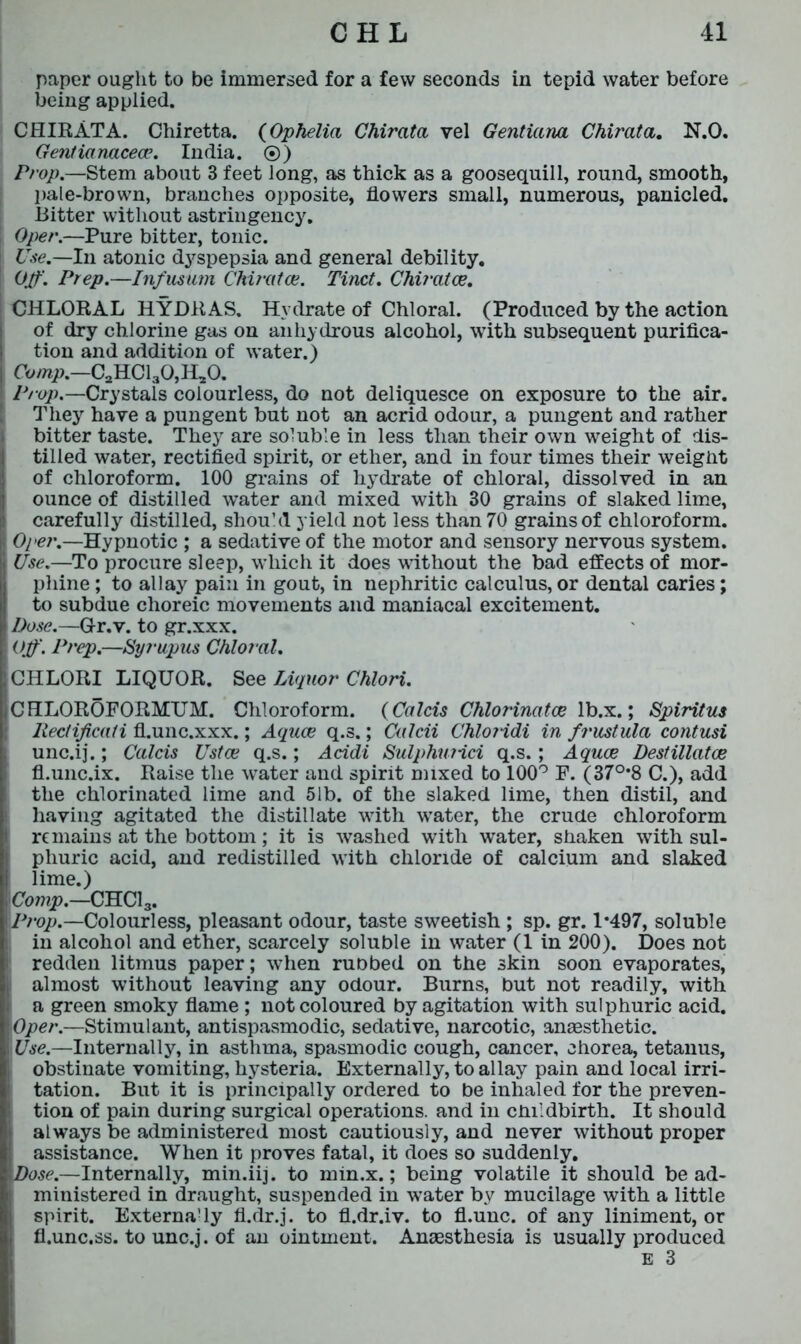 paper ought to be immersed for a few seconds in tepid water before being applied. CHIRATA. Chiretta. (Ophelia Chirata vel Gentiana Chirata. N.O. Gentianacece. India. ®) Prop.—Stem about 3 feet long, as thick as a goosequill, round, smooth, pale-brown, branches opposite, flowers small, numerous, panicled. .Bitter without astringency. Oper.—Pure bitter, tonic. Use.—In atonic dyspepsia and general debility. Off. Prep.—Infusum Chiratce. Tinct. Chiratce. CHLORAL HYDRAS. Hydrate of Chloral. (Produced by the action of dry chlorine gas on anhydrous alcohol, with subsequent purifica- tion and addition of water.) Comp.—0^01,0,11,0. Prop.—Crystals colourless, do not deliquesce on exposure to the air. They have a pungent but not an acrid odour, a pungent and rather bitter taste. They are soluble in less than their own weight of dis- tilled water, rectified spirit, or ether, and in four times their weight of chloroform. 100 grains of hydrate of chloral, dissolved in an ounce of distilled water and mixed with 30 grains of slaked lime, carefully distilled, should yield not less than 70 grains of chloroform. Oper.—Hypnotic ; a sedative of the motor and sensory nervous system. Use.—To procure sleep, which it does without the bad effects of mor- phine ; to allay pain in gout, in nephritic calculus, or dental caries; to subdue choreic movements and maniacal excitement. Dose.—G-r.v. to gr.xxx. Off. Prep.—Syrupus Chloral. CHLORI LIQUOR. See Liquor Chlori. CHLOROFORMUM. Chloroform. (Calcis Chlorinatce lb.x.; Spiritus Reclificali fl.unc.xxx.; Aquae q.s.; Culcii Chloiidi in frustula contusi , unc.ij.; Calcis Ustce q.s.; Acidi Sulphuiici q.s. ; Aquae Destillatce fl.unc.ix. Raise the water and spirit mixed to 100° F. (37°*8 C.), add the chlorinated lime and 51b. of the slaked lime, then distil, and having agitated the distillate with water, the crude chloroform remains at the bottom; it is washed with water, shaken with sul- phuric acid, and redistilled with chloride of calcium and slaked lime.) Comp.—CHC13. Prop.—Colourless, pleasant odour, taste sweetish ; sp. gr. 1*497, soluble in alcohol and ether, scarcely soluble in water (1 in 200). Does not ! redden litmus paper; when ruobed on the skin soon evaporates, almost without leaving any odour. Burns, but not readily, with a green smoky flame ; not coloured by agitation with sulphuric acid. Oper.—Stimulant, antispasmodic, sedative, narcotic, anaesthetic. Use.—Internally, in asthma, spasmodic cough, cancer, chorea, tetanus, i obstinate vomiting, hysteria. Externally, to allay pain and local irri- tation. But it is principally ordered to be inhaled for the preven- tion of pain during surgical operations, and in childbirth. It should i always be administered most cautiously, and never without proper ! assistance. When it proves fatal, it does so suddenly. Dose.—Internally, min.iij. to min.x.; being volatile it should be ad- ( ministered in draught, suspended in water by mucilage with a little spirit. Externady fl.dr.j. to fl.dr.iv. to fl.unc. of any liniment, or fl.unc.ss. to unc.j. of an ointment. Anaesthesia is usually produced E 3