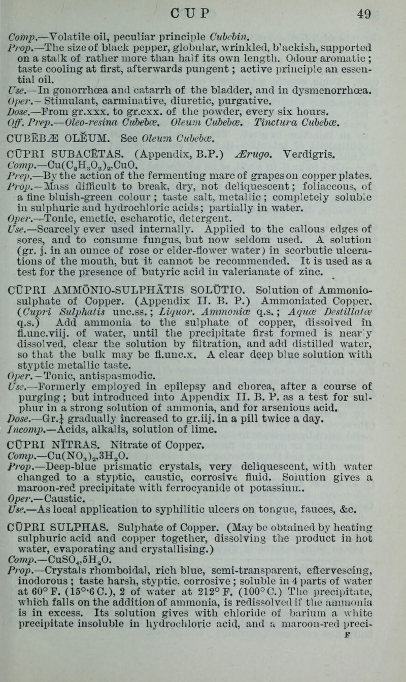 Comp.—Volatile oil, peculiar principle Cubcbin. Prop.—The size of black pepper, globular, wrinkled, b’ackish, supported on a stalk of rather more than half its own length. Odour aromatic; taste cooling at first, afterwards pungent; active principle an essen- tial oil. Use.—In gonorrhoea and catarrh of the bladder, and in dysmenorrlicea. Oper.— Stimulant, carminative, diuretic, purgative. Dose.—From gr.xxx. to gr.cxx. of the powder, every six hours. Off. Prep.—Oleo-resina Cubebce. Oleum Cubebce. Tincturci Cubebce. CUBEBJE OLEUM. See Oleum Cubebce. CUPRI SUBACETAS. (Appendix, B.P.) JErugo. Verdigris. Comp.—Cu(C8H303)2.Cu0. Prep.—By the action of the fermenting marc of grapes on copper plates. Prop.—Mass difficult to break, dry, not deliquescent; foliaceous, of a fine bluisli-green colour; taste salt, metallic; completely soluble in sulphuric and hydrochloric acids; partially in water. Oper.-T-Tonic, emetic, escharotic, detergent. Use.—Scarcely ever used internally. Applied to the callous edges of sores, and to consume fungus, but now seldom used. A solution (gr. j. in an ounce of rose or elder-flower water) in scorbutic ulcera- tions of the mouth, but it cannot be recommended. It is used as a test for the presence of butyric acid in valerianate of zinc. CUPRI AMMONIO-SULPHATIS SOLUTIO. Solution of Ammonio- sulphate of Copper. (Appendix II. B. P.) Ammoniated Copper, (Cupri Sulphalis unc.ss.; Liquor. Ammonice q.s.; Aquce Destillalce q.s.)’ Add ammonia to the sulphate of copper, dissolved in fl.unc.viij. of water, until the precipitate first formed is near y dissolved, clear the solution by filtration, and add distilled water, so that the bulk may be fl.unc.x. A clear deep blue solution with styptic metallic taste. Oper. - Tonic, antispasmodic. Use.—Formerly employed in epilepsy and chorea, after a course of purging; but introduced into Appendix II. B. P. as a test for sul- phur in a strong solution of ammonia, and for arsenious acid. Dose.—Gr.J gradually increased to gr.iij. in a pill twice a day. Jncomp.—Acids, alkalis, solution of lime. CUPRI NlTRAS. Nitrate of Copper. Comp.—Cu(N03 )2,3H20. Prop.—Deep-blue prismatic crystals, very deliquescent, with water changed to a styptic, caustic, corrosive fluid. Solution gives a maroon-red precipitate with ferrocyanide ot potassium. Oper.—Caustic. Use.—As local application to syphilitic ulcers on tongue, fauces, &c. CUPRI SULPHAS. Sulphate of Copper. (May be obtained by heating sulphuric acid and copper together, dissolving the product in hot water, evaporating and crystallising.) Comp.—CuS04,5Ha0. Prop.—Crystals rhomboidal, rich blue, semi-transparent, effervescing, inodorous ; taste harsh, styptic, corrosive ; soluble in 4 parts of water at60°F. (15°’6C.), 2 of water at 212° F. (100°C.) The precipitate, which falls on the addition of ammonia, is redissolved if the ammonia is in excess. Its solution gives with chloride of barium a white precipitate insoluble in hydrochloric acid, and a maroon-red preci- F