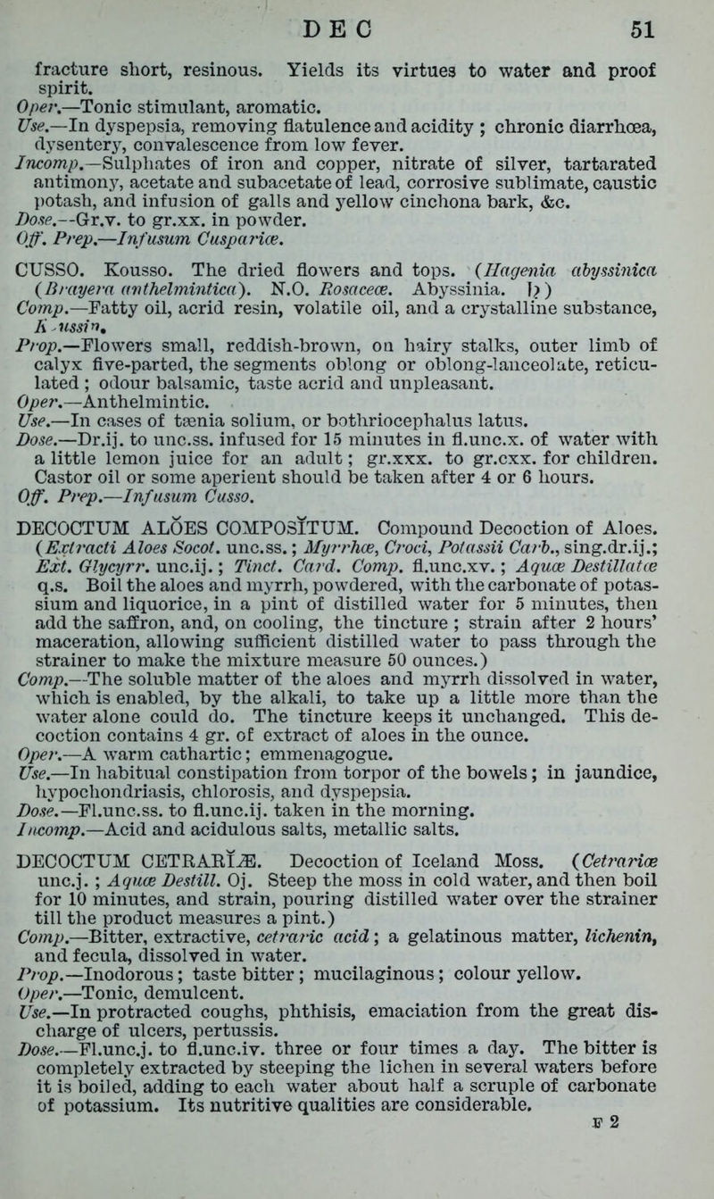 fracture short, resinous. Yields its virtues to water and proof spirit. Oper.—Tonic stimulant, aromatic. Use.— In dyspepsia, removing flatulence and acidity ; chronic diarrhoea, dysentery, convalescence from low fever. Incomp.—Sulphates of iron and copper, nitrate of silver, tartarated antimonjr, acetate and subacetate of lead, corrosive sublimate, caustic potash, and infusion of galls and yellow cinchona bark, &c. Dose.—Gr.v. to gr.xx. in powder. Off'. Prep.—Infusum CuspaHoe. CUSSO. Kousso. The dried flowers and tops. (Hagenia abyssinica (Brayera anthelmintica). N.O. Rosacece. Abyssinia. I?) Comp.—Tatty oil, acrid resin, volatile oil, and a crystalline substance, Ii ussin. Prop.—Flowers small, reddish-brown, on hairy stalks, outer limb of calyx five-parted, the segments oblong or oblong-lanceolate, reticu- lated ; odour balsamic, taste acrid and unpleasant. Oper.—Anthelmintic. Use.—In cases of taenia solium, or bothriocephalus latus. Dose.—Dr.ij. to unc.ss. infused for 15 minutes in fl.unc.x. of water with a little lemon juice for an adult; gr.xxx. to gr.cxx. for children. Castor oil or some aperient should be taken after 4 or 6 hours. Off\ Prep.—Infusum Cusso. DECOCTUM ALOES COMPOSITUM. Compound Decoction of Aloes. (Extracti Aloes Socot. unc.ss.; Myrrhce, Croci, Potassii Carb., sing.dr.ij.; Ext. Glycyrr. unc.ij.; Tinct. Card. Comp, fl.unc.xv.; Aquae Destillatce q.s. Boil the aloes and myrrh, powdered, with the carbonate of potas- sium and liquorice, in a pint of distilled water for 5 minutes, then add the saffron, and, on cooling, the tincture ; strain after 2 hours’ maceration, allowing sufficient distilled water to pass through the strainer to make the mixture measure 50 ounces.) Comp.—The soluble matter of the aloes and myrrh dissolved in water, which is enabled, by the alkali, to take up a little more than the water alone could do. The tincture keeps it unchanged. This de- coction contains 4 gr. of extract of aloes in the ounce. Oper.—A warm cathartic; emmenagogue. Use.—In habitual constipation from torpor of the bowels; in jaundice, hypochondriasis, chlorosis, and dyspepsia. Dose.— El.unc.ss. to fl.unc.ij. taken in the morning. Ineomp.—Acid and acidulous salts, metallic salts. DECOCTUM CETRABI2E. Decoction of Iceland Moss. (Cetrarioe unc.j.; Aquae Destill. Oj. Steep the moss in cold water, and then boil for 10 minutes, and strain, pouring distilled water over the strainer till the product measures a pint.) Comp.—Bitter, extractive, cetraric acid; a gelatinous matter, lichenint and fecula, dissolved in water. Prop.—Inodorous; taste bitter; mucilaginous; colour yellow. Oper.—Tonic, demulcent. Use.—ha. protracted coughs, phthisis, emaciation from the great dis- charge of ulcers, pertussis. Dose.—Fl.unc.j. to fl.unc.iv. three or four times a day. The bitter is completely extracted by steeping the lichen in several waters before it is boiled, adding to each water about half a scruple of carbonate of potassium. Its nutritive qualities are considerable. 3? 2