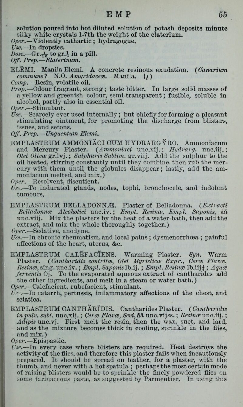 solution poured into hot diluted solution of potash deposits minute silky white crystals l-7th the weight of the elaterium. Oper.—Violently cathartic; hydragogue. Use.—In dropsies. Dose— Gr.^g togr.£ in a pill. Off. Prep.—Elaterinum. ELEMI. Manila Elemi. A concrete resinous exudation. (Canarium commune? N.O. Amyndacece. Manila. Jj) Comp.—Resin, volatile oil. Prop— Odour fragrant, strong; taste bitter. In large solid masses of a yellow and greenish colour, semi-transparent; fusible, soluble in alcohol, partly also in essential oil. Oper.—Stimulant. Use.—Scarcely ever used internally; but chiefly for forming a pleasant stimulating ointment, for promoting the discharge from blisters, issues, and setons. Off. Prep.—Unguentum Elemi. EMPLASTRUM AMMONlACI CUM HYDRARGrifRO. Ammoniacum and Mercury Plaster. (Ammoniaci unc.xij.; Hydrarg. unc.iij.; Olei Oliver gr.lvj.Sulphuris Sublim. gr.viij. Add the sulphur to the oil heated, stirring constantly until they combine, then rub the mer- cury with them until the globules disappear; lastly, add the am- moniacum melted, and mix.) Oper.—Resolvent, discutient. Use.—To indurated glands, nodes, tophi, bronchocele, and indolent tumours. EMPLASTRUM BELLADONNA. Plaster of Belladonna. (Extracti Belladonna? Alcoholici unc.iv.; Empl. Resince, Empl. Saponis, aa unc.viij. Mix the plasters by the heat of a water-bath, then add the extract, and mix the whole thoroughly together.) Oper.—Sedative, anodyne. Use.—In chronic rheumatism, and local pains ; dysmenorrhcea ; painful affections of the heart, uterus, &c. EMPLASTRUM CALEFACIENS. Warming Plaster. Syn. Warm Plaster. (Cantharidis contritae, Olei MyHsticoe Expr., Cerce Flavee, Resince, sing, unc.iv.; Empl. Sajwnis lb.ij.; Empl. Resince lb.iijj ; Aquae ferventis Oj. To the evaporated aqueous extract of cantharides add the other ingredients, and melt in a steam or water bath.) Oper.—Calefacient, rubefacient, stimulant. Us°.—In catarrh, pertussis, inflammatory affections of the chest, and sciatica. EMPLASTRUM CANTHARIDIS. Cantharides Plaster. (Cantharidis inpulv. subf. unc.xij.; Cerce Flavee, Sevi, aa unc.vijss.; Resince unc.iij.; Adipis unc.vj. First melt the resin, then the wax, suet, and lard, and as the mixture becomes thick in cooling, sprinkle in the flies, and mix.) Oper.—Epispastic. Use.—In every case where blisters are required. Heat destroys the activity of the flies, and therefore this plaster fails when incautiously prepared. It should be spread on leather, for a plaster, with the thumb, and never with a hot spatula ; perhaps the most certain mode of raising blisters would be to sprinkle the finely powdered flies on some farinaceous paste, as suggested by Parmentier. In using this