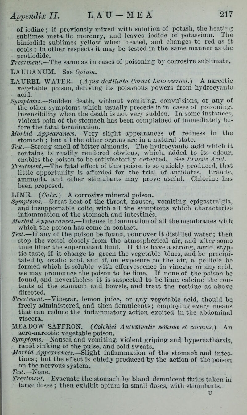 of iodine; if previously mixed with solution of potash, the heating sublimes metallic mercury, and leaves iodide of potassium. The biniodide sublimes yellow when heated, and changes to red as it cools ; in other respects it may be tested in the same maimer as the protiodide. Treatment— The same as in cases of poisoning by corrosive sublimate. LAUDANUM. See Opium. LAUREL WATER. (Aqua destihata Cerasi Laurocerasi.) A narcotic vegetable poison, deriving its poisonous powers from hydrocyanic acid. Symptoms.—Sudden death, without vomiting, convulsions, or any of the other symptoms which usually precede it in cases of poisoning, Insensibility when the death is not very sudden. In some instances, violent pain of the stomach has been complained of immediately be- fore the fatal termination. Morbid Appearances.—Very slight appearances of redness in the stomach ; but all the other organs are in a natural state. Test.—Strong smell of bitter almonds. The hydrocyanic acid which it contains is readily rendered obvious, which, added to its odour, enables the poison to be satisfactorily detected. See Prussic Acid. Treatment.—The fatal effect of this poison is so quickly produced, that little opportunity is afforded for the trial of antidotes. Brandy, ammonia, and other stimulants may prove useful. Chlorine has been proposed. LIME. (Calx.) A corrosive mineral poison. Symptoms.—Great heat of the throat, nausea, vomiting, epigastralgia, and insupportable colic, with all the symptoms which characterise inflammation of the stomach and intestines. Morbid Appearances.—Intense inflammation of all the membranes with which the poison has come in contact. Test.—If any of the poison be found, pour over it distilled water; then stop the vessel closely from the atmospherical air, and after somo time filter the supernatant fluid. If this have a strong, acrid, styp- tic taste, if it change to green the vegetable blues, and be precipi- tated by oxalic acid, and if, on exposure to the air, a pellicle be formed which is soluble vTith effervescence in vinegar or any acid, we may pronounce the poison to be lime. If none of the poison be found, and nevertheless it is suspected to be lime, calcine the con- tents of the stomach and bowels, and treat the residue as above directed. Treatment.—Vinegar, lemon juice, or any vegetable acid, should be freely administered, and then demulcents; emplojdng every means that can reduce the inflammatory action excited in the abdominal viscera. MEADOW SAEERON. (Colchici Autumnalis semina et cormus.) An acro-narcotic vegetable poison. Symptoms.—Nausea and vomiting, violent griping and hypercatharsis, rapid sinking of the pulse, and cold sweats. Morbid Appearances.—Slight inflammation of the stomach and intes- tines ; but the effect is chiefly produced by the action of the poison on the nervous system. Test.—None. Treatment.—Evacuate the stomach by bland demulcent fluids taken in large doses; then exhibit opium in small doses, with stimulants. u