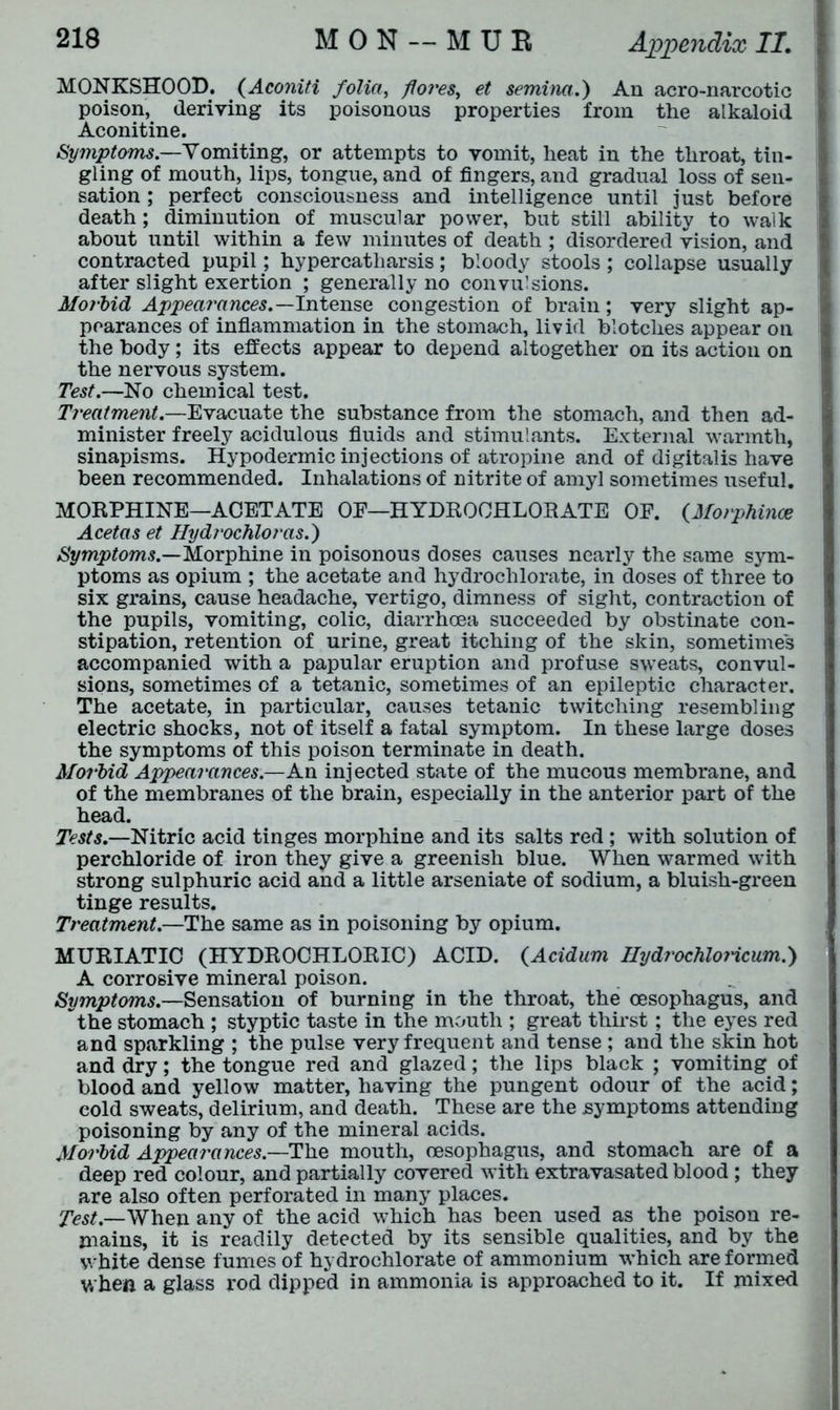 MONKSHOOD. (Aconiti folia, fores, et semina.) An acro-narcotic poison, deriving its poisonous properties from the alkaloid Aconitine. Symptoms.—Vomiting, or attempts to vomit, heat in the throat, tin- gling of mouth, lips, tongue, and of fingers, and gradual loss of sen- sation ; perfect consciousness and intelligence until just before death; diminution of muscular power, but still ability to walk about until within a few minutes of death ; disordered vision, and contracted pupil; hypercatliarsis; bloody stools; collapse usually after slight exertion ; generally no convulsions. Morbid Appearances.—Intense congestion of brain; very slight ap- pearances of inflammation in the stomach, livid blotches appear on the body ; its effects appear to depend altogether on its action on the nervous system. Test.—No chemical test. Treatment.—Evacuate the substance from the stomach, and then ad- minister freely acidulous fluids and stimulants. External warmth, sinapisms. Hypodermic injections of atropine and of digitalis have been recommended. Inhalations of nitrite of amyl sometimes useful. MORPHINE—ACETATE OE—HYDROCHLORATE OF. (Morphince Acetas et Hydrochloras.') Symptoms.—Morphine in poisonous doses causes nearly the same sym- ptoms as opium ; the acetate and hydrochlorate, in doses of three to six grains, cause headache, vertigo, dimness of sight, contraction of the pupils, vomiting, colic, diarrhoea succeeded by obstinate con- stipation, retention of urine, great itching of the skin, sometimes accompanied with a papular eruption and profuse sweats, convul- sions, sometimes of a tetanic, sometimes of an epileptic character. The acetate, in particular, causes tetanic twitching resembling electric shocks, not of itself a fatal symptom. In these large doses the symptoms of this poison terminate in death. Morbid Appearances.—An injected state of the mucous membrane, and of the membranes of the brain, especially in the anterior part of the head. Tests.—Nitric acid tinges morphine and its salts red ; with solution of perchloride of iron they give a greenish blue. When warmed with strong sulphuric acid and a little arseniate of sodium, a bluish-green tinge results. Treatment.—The same as in poisoning by opium. MURIATIC (HYDROCHLORIC) ACID. (Acidum Ilydrochloricum.) A corrosive mineral poison. Symptoms.—Sensation of burning in the throat, the oesophagus, and the stomach ; styptic taste in the mouth ; great thirst; the eyes red and sparkling ; the pulse very frequent and tense ; and the skin hot and dry; the tongue red and glazed; the lips black ; vomiting of blood and yellow matter, having the pungent odour of the acid; cold sweats, delirium, and death. These are the symptoms attending poisoning by any of the mineral acids. Morbid Appearances.—The mouth, oesophagus, and stomach are of a deep red colour, and partially covered with extravasated blood ; they are also often perforated in many places. Test.—When any of the acid which has been used as the poison re- mains, it is readily detected by its sensible qualities, and by the white dense fumes of hydrochlorate of ammonium which are formed v. hen a glass rod dipped in ammonia is approached to it. If mixed