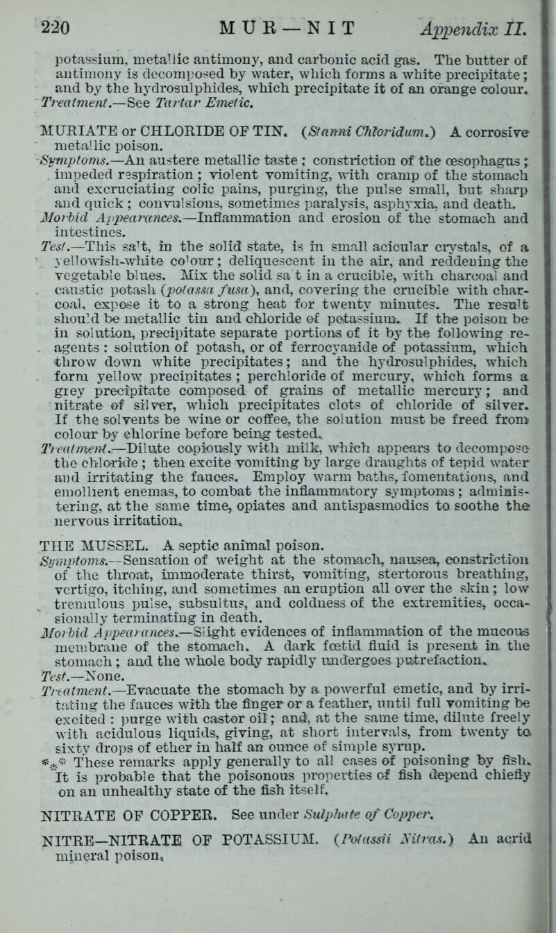 potassium, metallic antimony, and carbonic acid gas. The butter of antimony is decomposed by water, which forms a white precipitate; and by the hydrosulphides, which precipitate it of an orange colour. Treatment.—See Tartar Emetic. MURIATE or CHLORIDE OF TIN. (Stamri Chloridum.) A corrosive metallic poison. Symptoms.—An austere metallic taste ; constriction of the oesophagus; impeded respiration ; violent vomiting, with cramp of the stomach and excruciating colic pains, purging, the pulse small, but sharp and quick ; convulsions, sometimes paralysis, asphyxia, and death. Aforbid Appearances.—Inflammation and erosion of the stomach and intestines. Test.—This saH, in the solid state, is in small acicular crystals, of a yellowish-white- co'our; deliquescent in the air, and reddening the vegetable blues. Mix the solid sa t in a crucible, with charcoal and caustic potash (potassa fusa), and, covering the crucible with char- coal, expose it to a strong heat for twenty minutes. The result should be metallic tin and chloride of potassium. If the poison be in solution, precipitate separate portions of it by the following re- agents : solution of potash, or of ferrocyanide ef potassium, which throw down white precipitates; and the hydrosulphides, which form yellow precipitates ; perchloride of mercury, which forms a grey precipitate composed of grains of metallic mercury; and nitrate of silver, which precipitates clots of chloride of silver. If the solvents be wine or coffee, the solution must be freed from colour by chlorine before being tested. Treatment.-.—Dilute copiously with milk, which appears to decompose the chloride ; then excite vomiting by large draughts of tepid water and irritating the fauces. Employ warm baths, fomentations, and emollient enemas, to combat the inflammatory symptoms; adminis- tering, at the same time, opiates and antLspasmodics to soothe the nervous irritation. THE MUSSEL. A septic animal poison. Symptoms.—Sensation of weight at the stomach, nausea, constriction of the throat, immoderate thirst, vomiting, stertorous breathing, vertigo, itching, and sometimes an eruption all over the skin; low tremulous pulse, subsultus, and coldness of the extremities, occa- sionally terminating in death. Morbid Appearances.—Slight evidences of inflammation of the mucous membrane of the stomach. A dark foetid fluid is present in the stomach; and the whole body rapidly undergoes putrefaction. Test.—None. Treatment.—Evacuate the stomach by a powerful emetic, and by irri- tating the fauces with the finger or a feather, until full vomiting be excited : purge with castor oil; and, at the same time, dilute freely with acidulous liquids, giving, at short intervals, from twenty to sixty drops of ether in half an ounce of simple syrup. These remarks apply generally to all cases of poisoning by fish, it is probable that the poisonous properties o-f fish depend chiefly on an unhealthy state of the fish itself. NITRATE OF COPPER. See under Sulphate of Copper. NITRE—NITRATE OF POTASSIUM. (Potassii Nitras.) An acrid mineral poison.