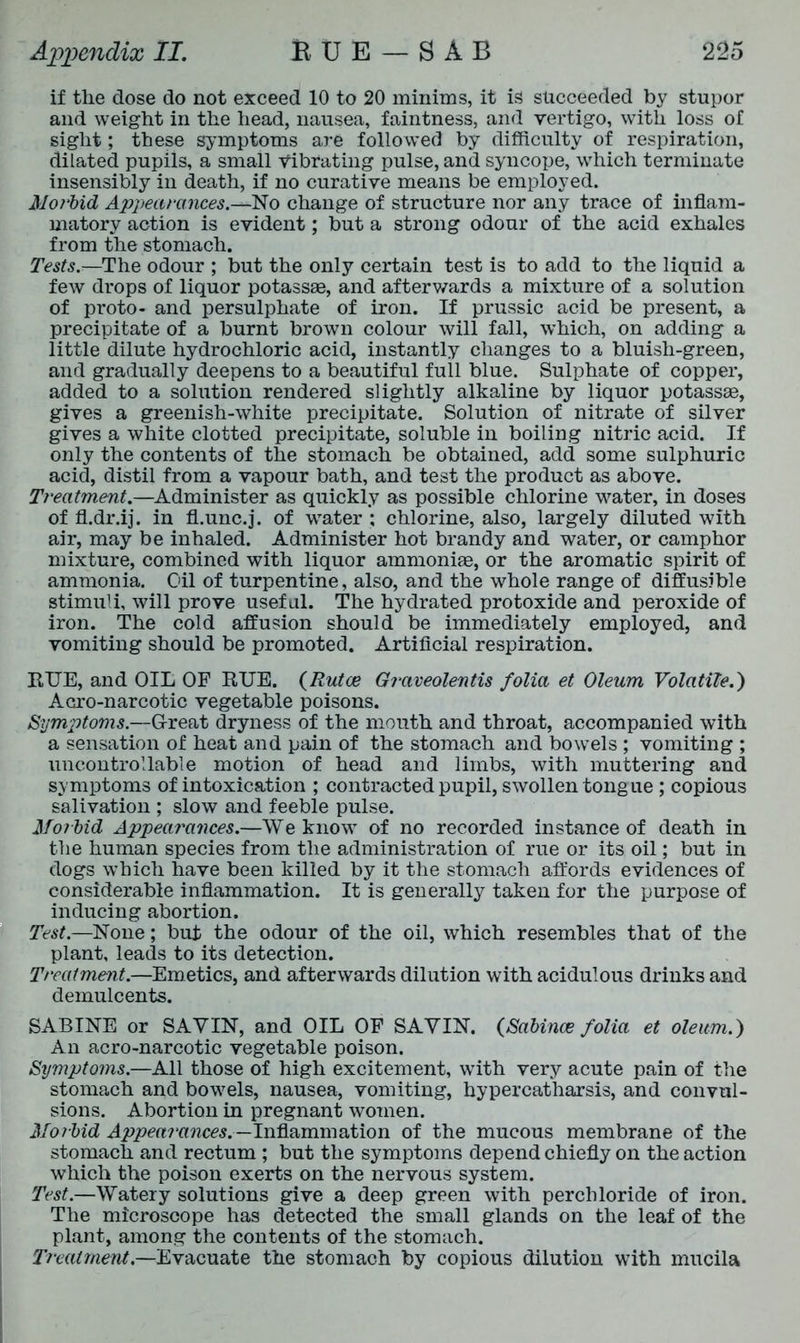 if the dose do not exceed 10 to 20 minims, it is succeeded by stupor and weight in the head, nausea, faintness, and vertigo, with loss of sight; these symptoms are followed by difficulty of respiration, dilated pupils, a small vibrating pulse, and syncope, which terminate insensibly in death, if no curative means be employed. Morbid Appearances.—No change of structure nor any trace of inflam- matory action is evident; but a strong odour of the acid exhales from the stomach. Tests.—The odour ; but the only certain test is to add to the liquid a few drops of liquor potassee, and afterwards a mixture of a solution of proto- and persulphate of iron. If prussic acid be present, a precipitate of a burnt brown colour will fall, which, on adding a little dilute hydrochloric acid, instantly changes to a bluish-green, and gradually deepens to a beautiful full blue. Sulphate of copper, added to a solution rendered slightly alkaline by liquor potassae, gives a greenish-white precipitate. Solution of nitrate of silver gives a white clotted precipitate, soluble in boiling nitric acid. If only the contents of the stomach be obtained, add some sulphuric acid, distil from a vapour bath, and test the product as above. Treatment.—Administer as quickly as possible chlorine water, in doses of fl.dr.ij. in fl.unc.j. of water ; chlorine, also, largely diluted with air, may be inhaled. Administer hot brandy and water, or camphor mixture, combined with liquor ammoniae, or the aromatic spirit of ammonia. Oil of turpentine, also, and the whole range of diffusible stimuli, will prove useful. The hydrated protoxide and peroxide of iron. The cold affusion should be immediately employed, and vomiting should be promoted. Artificial respiration. RUE, and OIL OF RUE. (Rutoe Giaveolentis folia et Oleum Volatile.) Acro-narcotic vegetable poisons. Symptoms.—Great dryness of the mouth and throat, accompanied with a sensation of heat and pain of the stomach and bowels ; vomiting ; uncontrollable motion of head and limbs, with muttering and symptoms of intoxication ; contracted pupil, swollen tongue ; copious salivation ; slow and feeble pulse. Morbid Appearances.—We know of no recorded instance of death in the human species from the administration of rue or its oil; but in dogs which have been killed by it the stomach affords evidences of considerable inflammation. It is generally taken for the purpose of inducing abortion. Test.—None; but the odour of the oil, which resembles that of the plant, leads to its detection. Treatment.—Emetics, and afterwards dilution with acidulous drinks and demulcents. SABINE or SAVIN, and OIL OF SAVIN. (>Sabinas folia et oleum.) An acro-narcotic vegetable poison. Symptoms.—All those of high excitement, with very acute pain of the stomach and bowels, nausea, vomiting, hypercatharsis, and convul- sions. Abortion in pregnant women. Mo ibid Appearances.— Inflammation of the mucous membrane of the stomach and rectum ; but the symptoms depend chiefly on the action which the poison exerts on the nervous system. Test.—Watery solutions give a deep green with perchloride of iron. The microscope has detected the small glands on the leaf of the plant, among the contents of the stomach. Treatment.—Evacuate the stomach by copious dilution with mucila
