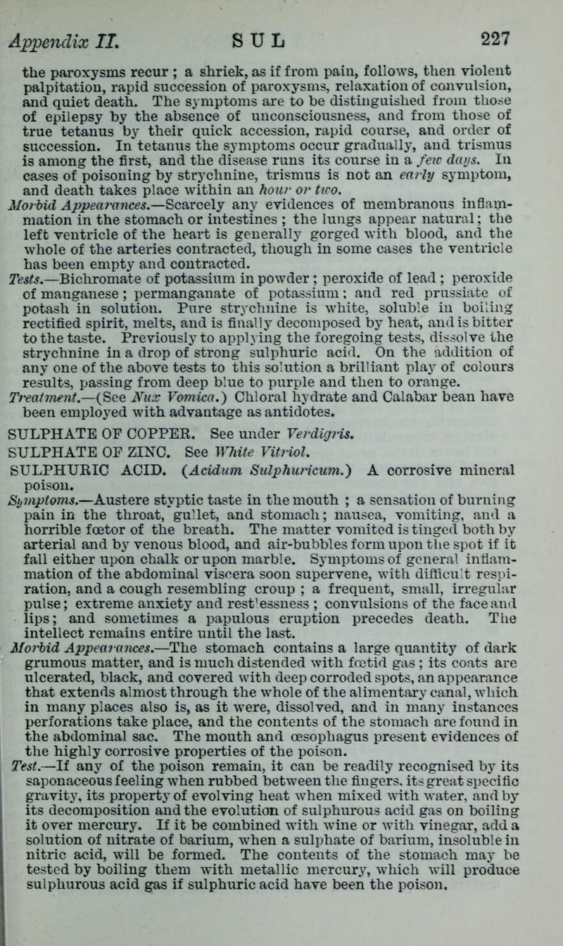 the paroxysms recur ; a shriek, as if from pain, follows, then violent palpitation, rapid succession of paroxysms, relaxation of convulsion, and quiet death. The symptoms are to be distinguished from those of epilepsy by the absence of unconsciousness, and from those of true tetanus by their quick accession, rapid course, and order of succession. In tetanus the symptoms occur gradually, and trismus is among the first, and the disease runs its course in a few days. In cases of poisoning by strychnine, trismus is not an early symptom, and death takes place within an hour or two. Morbid Appearances.—Scarcely any evidences of membranous inflam- mation in the stomach or intestines ; the lungs appear natural; the left ventricle of the heart is generally gorged with blood, and the whole of the arteries contracted, though in some cases the ventricle has been empty and contracted. Tests.—Bichromate of potassium in powder; peroxide of lead ; peroxide of manganese; permanganate of potassium; and red prussiate of potash in solution. Pure strychnine is white, soluble in boiling rectified spirit, melts, and is finally decomposed by heat, and is bitter to the taste. Previously to applying the foregoing tests, dissolve the strychnine in a drop of strong sulphuric acid. On the addition of any one of the above tests to this solution a brilliant play of colours results, passing from deep blue to purple and then to orange. Treatment.—(See Nux Vomica.) Chloral hydrate and Calabar bean have been employed with advantage as antidotes. SULPHATE OF COPPER. See under Verdigris. SULPHATE OF ZINC. See White Vitriol. SULPHURIC ACID. (Acidum Sulphuricum.) A corrosive mineral poison. Symptoms.—Austere styptic taste in the mouth ; a sensation of burning pain in the throat, gullet, and stomach; nausea, vomiting, and a horrible f oetor of the breath. The matter vomited is tinged both by arterial and by venous blood, and air-bubbles form upon the spot if it fall either upon chalk or upon marble. Symptoms of general inflam- mation of the abdominal viscera soon supervene, with difficult respi- ration, and a cough resembling croup ; a frequent, small, irregular pulse; extreme anxiety and rest’essness ; convulsions of the face and lips; and sometimes a papulous eruption precedes death. The intellect remains entire until the last. Moi'bid Appearances.—The stomach contains a large quantity of dark grumous matter, and is much distended with foetid gas; its coats are ulcerated, black, and covered with deep corroded spots, an appearance that extends almost through the whole of the alimentary canal, which in many places also is, as it were, dissolved, and in many instances perforations take place, and the contents of the stomach are found in the abdominal sac. The mouth and oesophagus present evidences of the highly corrosive properties of the poison. Test.—If any of the poison remain, it can be readily recognised by its saponaceous feeling when rubbed between the fingers, its great specific gravity, its property of evolving heat when mixed with water, and by its decomposition and the evolution of sulphurous acid gas on boiling it over mercury. If it be combined with wine or with vinegar, add a solution of nitrate of barium, when a sulphate of barium, insoluble in nitric acid, will be formed. The contents of the stomach may be tested by boiling them with metallic mercur3r, which will produce sulphurous acid gas if sulphuric acid have been the poison.