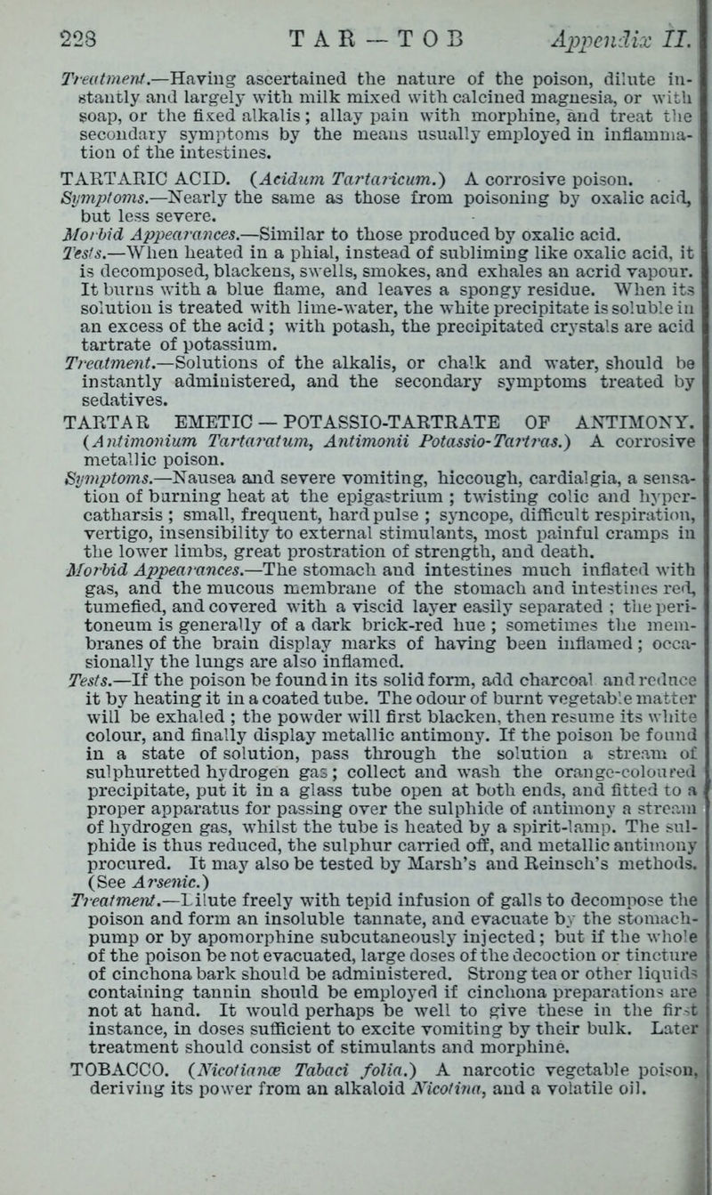 Treatment.—Having ascertained the nature of the poison, dilute in-1 stantly and largely with milk mixed with calcined magnesia, or with soap, or the fixed alkalis; allay pain with morphine, and treat the secondary symptoms by the means usually employed in inflamma- tion of the intestines. TARTARIC ACID. (Aeidum TartaHcum.) A corrosive poison. Symptoms.—Nearly the same as those from poisoning by oxalic acid, but less severe. Morbid Appearances.—Similar to those produced by oxalic acid. Tests.—When heated in a phial, instead of subliming like oxalic acid, it is decomposed, blackens, swells, smokes, and exhales an acrid vapour. It burns with a blue flame, and leaves a spongy residue. When its solution is treated with lime-water, the white precipitate is soluble in an excess of the acid; with potash, the precipitated crystals are acid tartrate of potassium. Treatment.—Solutions of the alkalis, or chalk and water, should be instantly administered, and the secondary symptoms treated by sedatives. TARTAR EMETIC — POT ASSIO-TARTRATE OF ANTIMONY. (Antimonium Tartar at um, Antimonii Potassio- Tart ras.) A corrosive metallic poison. Symptoms.—Nausea and severe vomiting, hiccough, cardialgia, a sensa- tion of burning heat at the epigastrium ; twisting colic and hyper- catharsis ; small, frequent, hard pulse ; syncope, difficult respiration, vertigo, insensibility to external stimulants, most painful cramps in the lower limbs, great prostration of strength, and death. Morbid Appearances.—The stomach and intestines much inflated with gas, and the mucous membrane of the stomach and intestines red, tumefied, and covered with a viscid layer easily separated ; the peri- toneum is generally of a dark brick-red hue ; sometimes the mem- branes of the brain display marks of having been inflamed; occa- sionally the lungs are also inflamed. Tests.—If the poison be found in its solid form, add charcoal and reduce it by heating it in a coated tube. The odour of burnt vegetable matter will be exhaled ; the powder will first blacken, then resume its white colour, and finally display metallic antimony. If the poison be found in a state of solution, pass through the solution a stream of sulphuretted hydrogen gas; collect and wash the orange-coloured precipitate, put it in a glass tube open at both ends, and fitted to a proper apparatus for passing over the sulphide of antimony a stream of hydrogen gas, whilst the tube is heated by a spirit-lamp. The sul- phide is thus reduced, the sulphur carried off, and metallic antimony procured. It may also be tested by Marsh’s and Reinsch’s methods. (See Ai'senic.) Treatment.—Dilute freely with tepid infusion of galls to decompose the poison and form an insoluble tannate, and evacuate by the stomach- pump or by apomorphine subcutaneously injected; but if the whole of the poison be not evacuated, large doses of the decoction or tincture of cinchona bark should be administered. Strong tea or other liquids containing tannin should be employed if cinchona preparations are not at hand. It would perhaps be well to give these in the first instance, in doses sufficient to excite vomiting by their bulk. Later treatment should consist of stimulants and morphine. TOBACCO. (Nicotiance Tabaci folia.) A narcotic vegetable poison, deriving its power from an alkaloid Nicofitia, and a volatile oil.