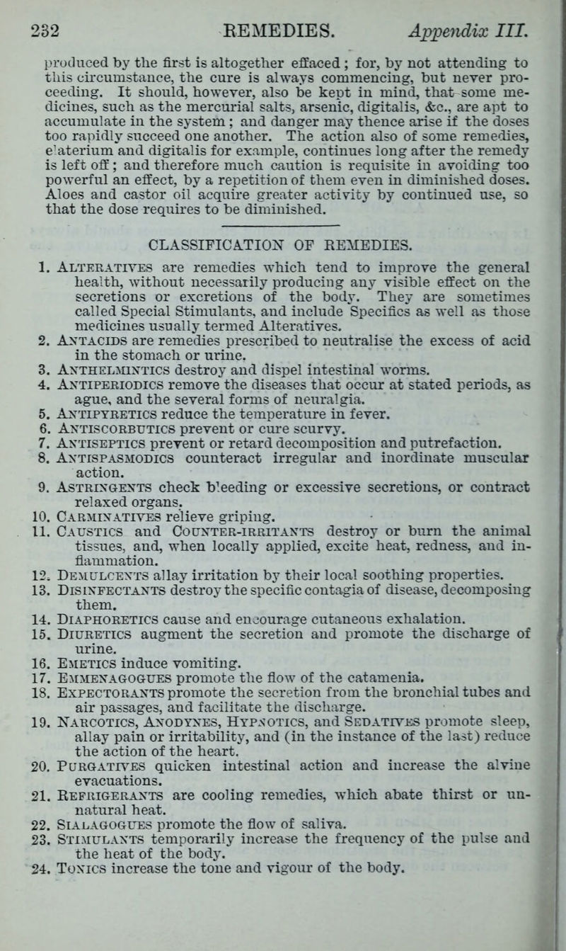 produced by the first is altogether effaced ; for, by not attending to this circumstance, the cure is always commencing, but never pro- ceeding. It should, however, also be kept in mind, that-some me- dicines, such as the mercurial salts, arsenic, digitalis, &c., are apt to accumulate in the system; and danger may thence arise if the doses too rapidly succeed one another. The action also of some remedies, elaterium and digitalis for example, continues long after the remedy is left off; and therefore much caution is requisite in avoiding too powerful an effect, by a repetition of them even in diminished doses. Aloes and castor oil acquire greater activity by continued use, so that the dose requires to be diminished. CLASSIFICATION OF REMEDIES. 1. Alteratives are remedies which tend to improve the general health, without necessarily producing any visible effect on the secretions or excretions of the body. They are sometimes called Special Stimulants, and include Specifics as well as those medicines usually termed Alteratives. 2. Antacids are remedies prescribed to neutralise the excess of acid in the stomach or urine. 3. Anthelmintics destroy and dispel intestinal worms. 4. Antiperiodics remove the diseases that occur at stated periods, as ague, and the several forms of neuralgia. 5. Antipyretics reduce the temperature in fever. 6. Antiscorbutics prevent or cure scurvy. 7. Antiseptics prevent or retard decomposition and putrefaction. 8. Antispasmodics counteract irregular and inordinate muscular action. 9. Astringents check bleeding or excessive secretions, or contract relaxed organs. 10. Carminatives relieve griping. 11. Caustics and Counter-irritants destroy or burn the animal tissues, and, when locally applied, excite heat, redness, and in- flammation. 12. Demulcents allay irritation by their local soothing properties. 13. Disinfectants destroy the specific contagia of disease, decomposing them. 14. Diaphoretics cause and encourage cutaneous exhalation. 15. Diuretics augment the secretion and promote the discharge of urine. 16. Emetics induce vomiting. 17. Emmenagogues promote the flow of the catamenia. 18. Expectorants promote the secretion from the bronchial tubes and air passages, and facilitate the discharge. 19. Narcotics, Anodynes, Hypnotics, and Sedatives promote sleep, allay pain or irritability, and (in the instance of the last) reduce the action of the heart. 20. Purgatives quicken intestinal action and increase the alviue evacuations. 21. Refrigerants are cooling remedies, which abate thirst or un- natural heat. 22. Sialagogues promote the flow of saliva. 23. Stimulants temporarily increase the frequency of the pulse and the heat of the body. 24. Tonics increase the tone and vigour of the body.
