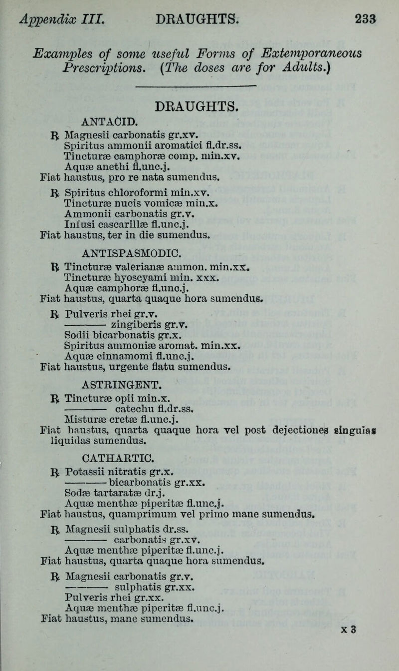 Examples of some Prescriptions. useful Forms of Extemporaneous (The doses are for Adults.) DEAUGHTS. ANTACID. R Magnesii carbonatis gr.xv. Spiritus ammonii aromatici fl.dr.ss, Tincturae camphorae comp, min.xv. Aquae anethi fLunc.j. Fiat haustus, pro re nata sumendus. R Spiritus chloroformi min.xv. Tincturae nucis vomicae min.x, Ammonii carbonatis gr.v. Infusi cascarillae fl.unc.j. Fiat haustus, ter in die sumendus. ANTISPASMODIC. R Tincturae Valerianae ammon. min.xx. Tincturae hyoscyami min. xxx. Aquae camphorae fl.unc.j. Fiat haustus, quarta quaque hora sumendus. R Pulveris rhei gr.v. zingiberis gr.v. Sodii bicarbonatis gr.x. Spiritus ammoniae aromat. min.xx. Aquae cinnamomi fl.unc.j. Fiat haustus, urgente flatu sumendus. ASTRINGENT. R Tincturae opii min.x. catechu fl.dr.ss. Misturae cretae fl.unc.j. Fiat haustus, quarta quaque hora vel post dejectiones singulas liquidas sumendus. CATHARTIC. R Potassii nitratis gr.x. bicarbonatis gr.xx. Sodae tartaratae dr.j. Aquae menthae piperitae fl.unc.j. Fiat haustus, quamprimum vel primo mane sumendus. R Magnesii sulphatis dr.ss. carbonatis gr.xv. Aquae menthae piperitae fl.unc.j. Fiat haustus, quarta quaque hora sumendus. R Magnesii carbonatis gr.v. sulphatis gr.xx. Pulveris rhei gr.xx. Aquae menthae piperitae fl.unc.j. Fiat haustus, mane sumendus. x 3