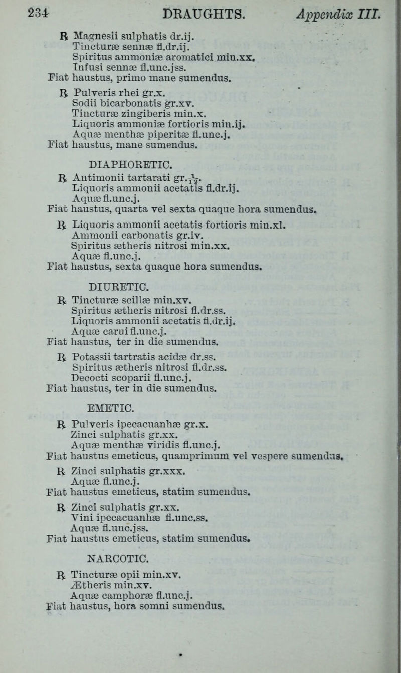 R Magnesii sulphatis dr.ij. Tincturae sennae fl.dr.ij. Spiritus ammoniae aromatici min.xx. Infusi sennae fl.unc.jss. Fiat haustus, primo mane sumendus. R Pulveris rhei gr.x. Sodii bicarbonatis gr.xv. Tincturae zingiberis min.x. Liquoris ammoniae fortioris miu.ij. Aquae menthae piperitae fl.unc.j. Fiat haustus, mane sumendus. DIAPHORETIC. R Antimonii tartarati gr.T\. Liquoris ammonii acetatis fl.dr.ij. Aquae fl.unc.j. Fiat haustus, quarta vel sexta quaque hora sumendus. R Liquoris ammonii acetatis fortioris min.xl. Ammonii carbonatis gr.iv. Spiritus aetheris nitrosi min.xx. Aquae fl.unc.j. Fiat haustus, sexta quaque hora sumendus. DIURETIC. R Tincturae scillae min.xv. Spiritus aetheris nitrosi fl.dr.ss. Liquoris ammonii acetatis fl.dr.ij. Aquae carui fl.unc.j. Fiat haustus, ter in die sumendus. R Potassii tartra.tis acidae dr.ss. Spiritus aetheris nitrosi fl.dr.ss. Decocti scoparii fl.unc.j. Fiat haustus, ter in die sumendus. EMETIC. R Pulveris ipecacuanhas gr.x. Zinci sulphatis gr.xx. Aquae menthae viridis fl.unc.j. Fiat haustus emeticus, quamprimum vel vespere sumendus. R Zinci sulphatis gr.xxx. Aquae fl.unc.j. Fiat haustus emeticus, statim sumendus. R Zinci sulphatis gr.xx. Yini ipecacuanhae fl.unc.ss. Aquae fl.unc.jss. Fiat haustus emeticus, statim sumendus. NARCOTIC. R Tincturae opii min.xv. iEtheris min.xv. Aquae camphorae fl.unc.j. Fiat haustus, hora somni sumendus.