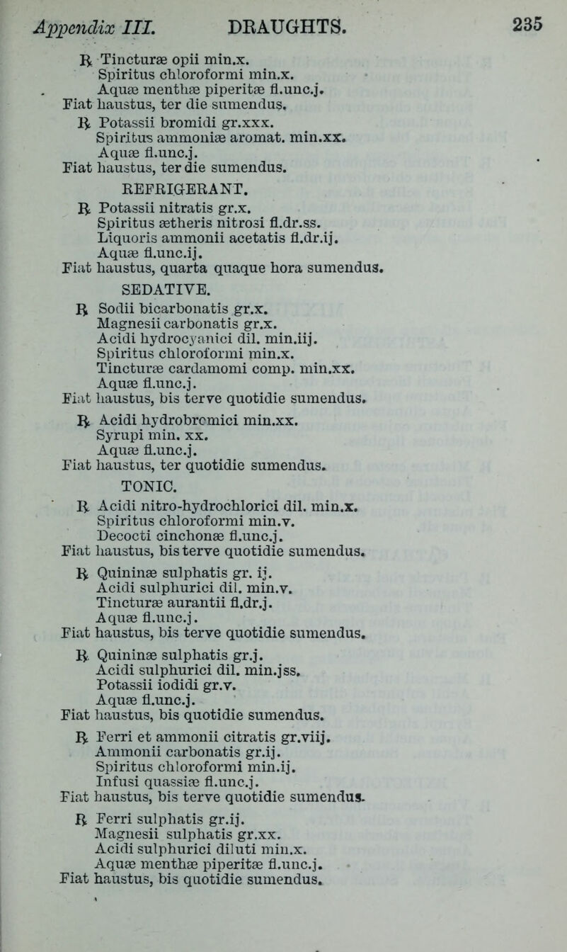R Tincturae opii min.x. Spiritus chloroformi min.x. Aquae mentliae piperitae fl.unc.j. Fiat haustus, ter die sumendus. R Potassii bromidi gr.xxx. Spiritus ammoniae aromat. min.xx. Aquae fl.unc.j. Fiat liaustus, ter die sumendus. REFRIGERANT. R Potassii nitratis gr.x. Spiritus aetheris nitrosi fl.dr.ss. Liquoris ammonii acetatis fl.dr.ij. Aquae fl.unc.ij. Fiat liaustus, quarta quaque hora sumendus. SEDATIVE. R Sodii bicarbonatis gr.x. Magnesii carbonatis gr.x. Acidi hydrocyanici dil. min.iij. Spiritus cbloroformi min.x. Tincturae cardamomi comp, min.xx. Aquae fl.unc.j. Fiat liaustus, bis terve quotidie sumendus. R Acidi hydrobrcmici min.xx. Syrupi min. xx. Aquae fl.unc.j. Fiat liaustus, ter quotidie sumendus. TONIC. R Acidi nitro-hydrocblorici dil. min.x. Spiritus chloroformi min.v. Decocti cinchonae fl.unc.j. Fiat liaustus, bis terve quotidie sumendus. R Quininae sulphatis gr. ij. Acidi sulpliurici dil. min.v. Tincturae aurantii fl.dr.j. Aquae fl.unc.j. Fiat liaustus, bis terve quotidie sumendus. R Quininae sulphatis gr.j. Acidi sulpliurici dil. min.jss. Potassii iodidi gr.v. Aquae fl.unc.j. Fiat liaustus, bis quotidie sumendus. R Ferri et ammonii citratis gr.viij. Ammonii carbonatis gr.ij. Spiritus chloroformi min.ij. Infusi quassiae fl.unc.j. Fiat haustus, bis terve quotidie sumendus. R Ferri sulphatis gr.ij. Magnesii sulphatis gr.xx. Acidi sulphurici diluti min.x. Aquae menthae piperitae fl.unc.j. Fiat haustus, bis quotidie sumendus.