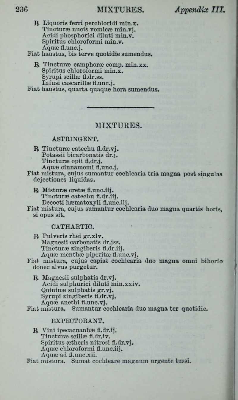 R Liquoris ferri perchloridi min.x. Tincturae nucis vomicae min.vj. Acidi phosphorici diluti min.v. Spiritus chloroformi min.v. Aquae fl.unc.j. Fiat haustus, bis terve quotidie sumendus. R Tincturae camphorae comp, min.xx. Spiritus chloroformi min.x. Syrupi scillae fl.dr.ss. Infusi cascarillae fl.unc.j. Fiat haustus, quarta quaque hora sumendus. MIXTURES. ASTRINGENT. R Tincturae catechu fl.dr.vj. Potassii bicarbonatis dr.j. Tincturae opii fhdr.j. Aquae cinnamomi fl.unc.j. Fiat mistura, cujus sumantur cochlearia tria magna post singulas dejectiones liquidas. R Misturae cretae fl.unc.iij. Tincturae catechu fl.dr.iij. Decocti haematoxyli fl.unc.iij. Fiat mistura, cujus sumantur cochlearia duo magna quartis horis, si opus sit. CATHARTIC. R Pulveris rhei gr.xlv. Magnesii carbonatis dr.jss. Tincturae zingiberis fl.dr.iij. Aquae menthae piperitae fl.unc.vj. Fiat mistura, cujus capiat cochlearia duo magna omni bihorio donee alvus purgetur. R Magnesii sulphatis dr.vj. Acidi sulphurici diluti min.xxiv. Quininae sulphatis gr.vj. Syrupi zingiberis fl.dr.vj. Aquae anethi fl.unc.vj. Fiat mistura. Sumantur cochlearia duo magna ter quotidie. EXPECTORANT. R Vini ipecacuanhae fl.dr.ij. Tincturae scillae fl.dr.iv. Spiritus aetheris nitrosi fl.dr.vj. Aquae chloroformi fl.unc.iij. Aquae ad fl.unc.xii. Fiat mistura. Sumat cochleare magnum urgentc ttissi.