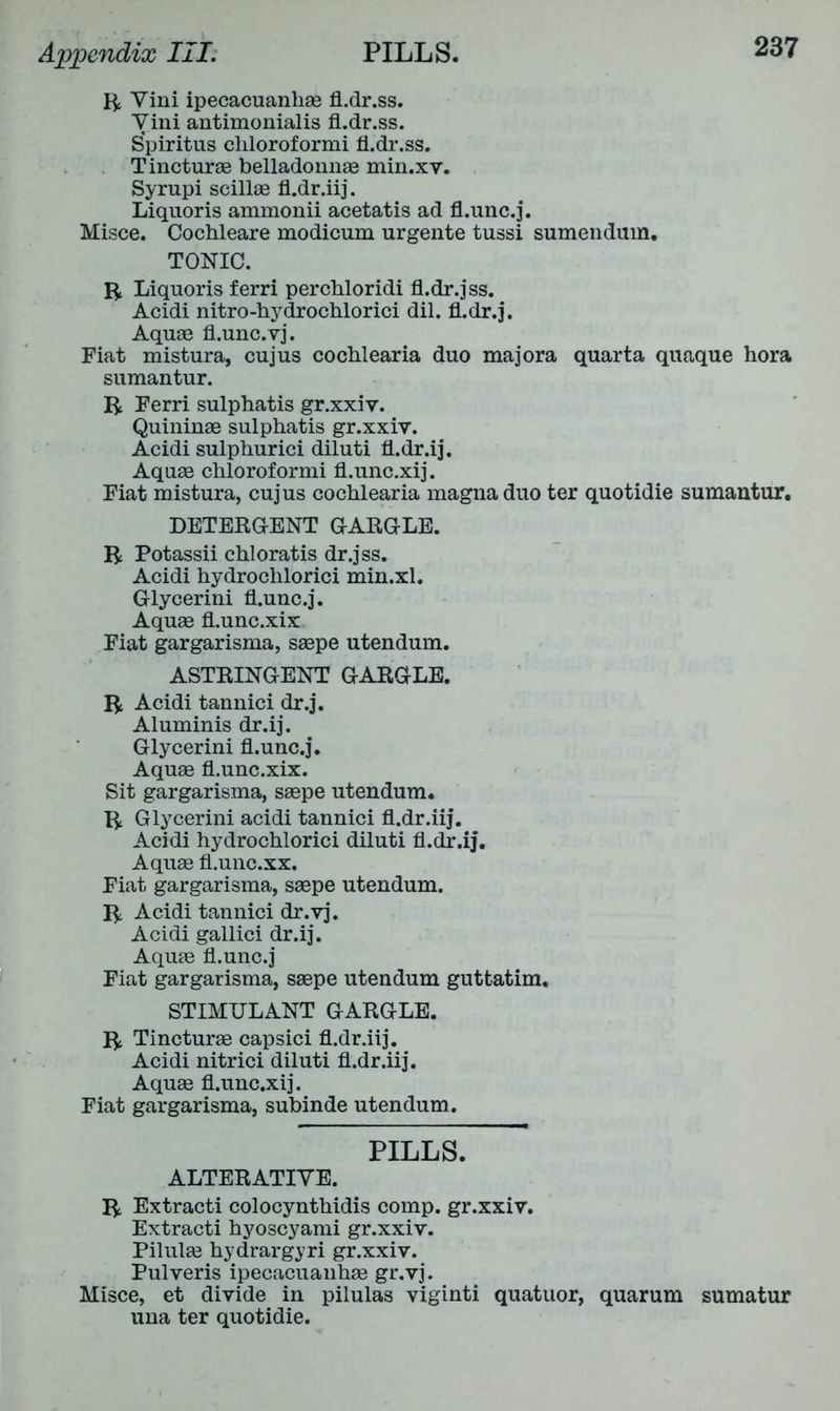 ft Vini ipecacuanhae fl.dr.ss. Vini antimonialis fl.dr.ss. Spiritus chloroformi fl.dr.ss. Tincturae belladonnas min.xv. Syrupi scillae fl.dr.iij. Liquoris ammonii acetatis ad fl.unc.j. Misce. Cochleare modicum urgente tussi sumendum. TONIC. ft Liquoris ferri perchloridi fl.dr.jss. Acidi nitro-hydrochlorici dil. fl.dr.j. Aquae fl.unc.vj. Fiat mistura, cujus cochlearia duo majora quarta quaque hora sumantur. ft Ferri sulphatis gr.xxiy. Quininae sulphatis gr.xxiv. Acidi sulphurici diluti fl.dr.ij. Aquae chloroformi fl.unc.xij. Fiat mistura, cujus cochlearia magna duo ter quotidie sumantur. DETERGENT GARGLE, ft Potassii chloratis dr.jss. Acidi hydrochlorici min.xl. Glycerini fl.unc.j. Aquae fl.unc.xix Fiat gargarisma, saepe utendum. ASTRINGENT GARGLE, ft Acidi tannici dr.j. Aluminis dr.ij. Glycerini fl.unc.j. Aquae fl.unc.xix. Sit gargarisma, saepe utendum. ft Glycerini acidi tannici fl.dr.iij. Acidi hydrochlorici diluti fl.dr.ij. Aquae fl.unc.xx. Fiat gargarisma, saepe utendum. ft Acidi tannici dr.vj. Acidi gallici dr.ij. Aquae fl.unc.j Fiat gargarisma, saepe utendum guttatim. STIMULANT GARGLE, ft Tincturae capsici fl.dr.iij. Acidi nitrici diluti fl.dr.iij. Aquae fl.unc.xij. Fiat gargarisma, subinde utendum. PILLS. ALTERATIVE. ft Extracti colocynthidis comp, gr.xxiv. Extracti hyoscyami gr.xxiv. Pilulae hydrargyri gr.xxiv. Pulveris ipecacuanhae gr.vj. Misce, et divide in pilulas viginti quatuor, quarum sumatur una ter quotidie.