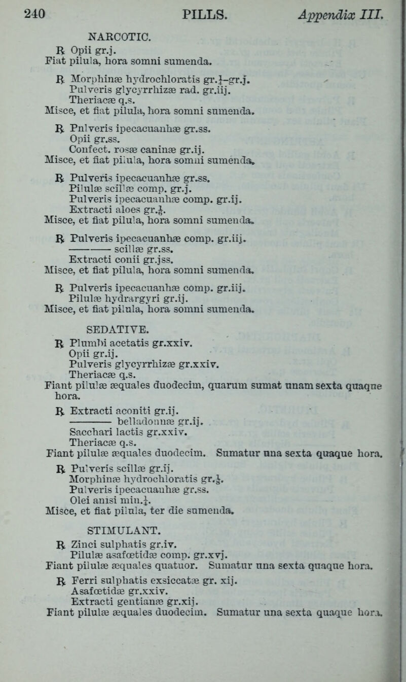 NARCOTIC. R Opii gr.j. Fiat pilula, hora somni sumenda. R Morphinae hydrochloratis gr.j—gr.j. Pulveris glycyrrhizae rad. gr.iij. Theriacae q.s. Misce, et fiat pilula, hora somni sumenda. R Pnlveris ipecacuanhae gr.ss. Opii gr.ss. Confect, rosae caninae gr.ij. Misce, et fiat pilula, hora somni sumenda. R Pulveris ipecacuanhae gr^s. Pilulae scillae comp. gr.j. Pulveris ipecacuanhae comp, gr.ij. Extracti aloes gr.j. Misce, et fiat pilula, hora somni sumenda. R Pulveris ipecacuanhae comp, gr.iij. scillae gr.ss. Extracti conii gr.jss. Misce, et fiat pilula, hora somni sumenda. R Pulveris ipecacuanhae comp, gr.iij. Pilulae hydrargyri gr.ij. Misce, et fiat pilula, hora somni sumenda. SEDATIVE. R Plumhi acetatis gr.xxiv. Opii gr.ij. Pulveris glycyrrhizae gr.xxiv. Theriacae q.s. Fiant pilulae aequales duodecim, quarurn sumat unamsexta quaqne hora. R Extracti aconiti gr.ij. belladonnae gr.ij. Sacchari lactis gr.xxiv. Theriacae q.s. Fiant pilulae aequales duodecim. Sumatur nna sexta quaque hora. R Pulveris scillae gr.ij. Morphinae hydrochloratis gr.j. Pulveris ipecacuanhae gr.ss. Olei anisi min.J. Misce, et fiat pilula, ter die sumenda. STIMULANT. R Zinci sulphatis gr.iv. Pilulae asafcetidae comp, gr.xvj. Fiant pilulae aequales quatuor. Sumatur una sexta quaque hora. R Ferri sulphatis exsiccatae gr. xij. Asafcetidae gr.xxiv. Extracti gentianae gr.xij. Fiant pilulae aequales duodecim. Sumatur una sexta quaque hora.