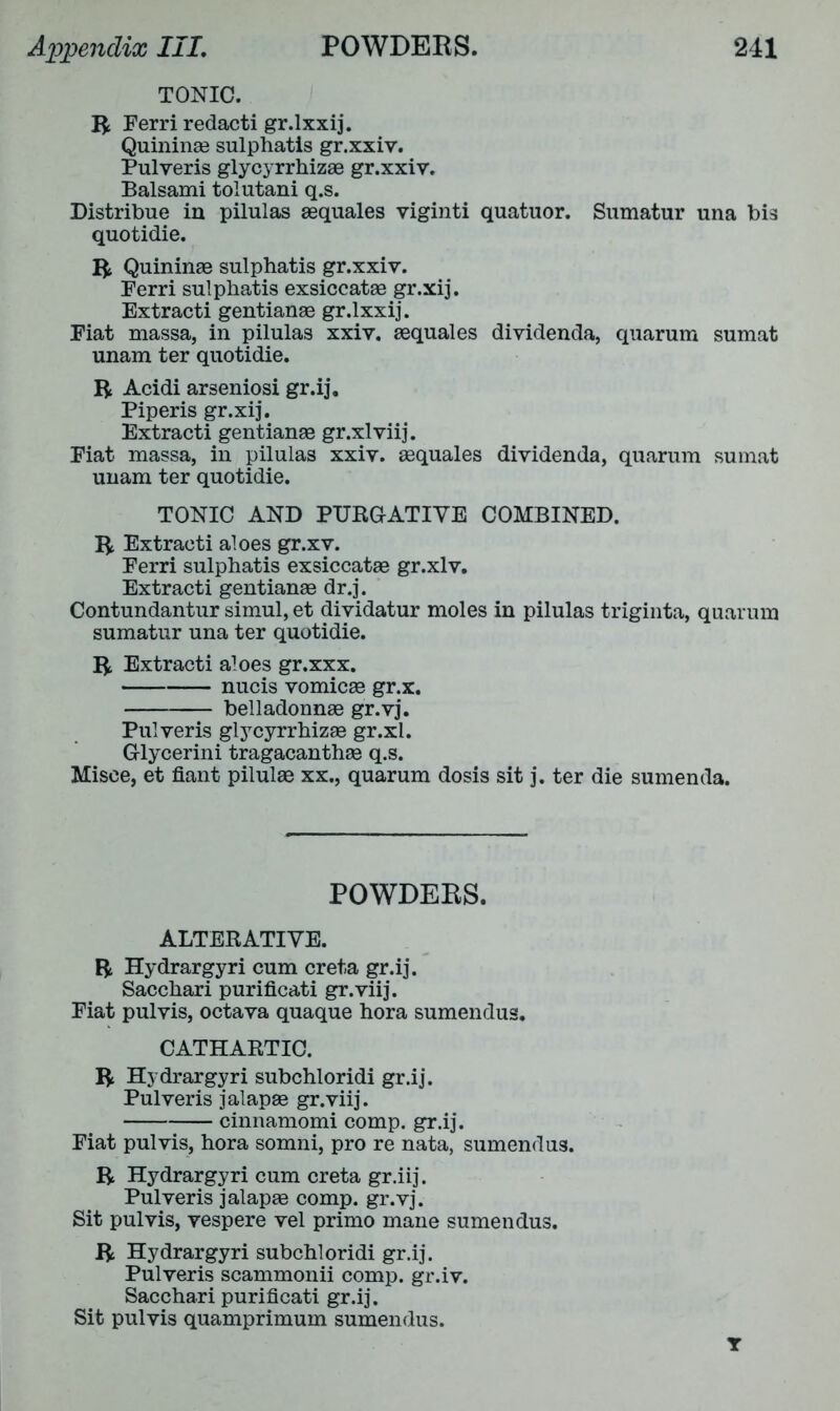 TONIC, ft Ferri redacti gr.lxxij. Quininae sulphatis gr.xxiv. Pulveris glycyrrhizae gr.xxiv. Balsami tolutani q.s. Distribue in pilulas aequales viginti quatuor. Sumatur una bis quotidie. ft Quininae sulphatis gr.xxiv. Ferri sulphatis exsiccatae gr.xij. Extracti gentianae gr.lxxij. Fiat massa, in pilulas xxiv. aequales dividenda, quarum sumat unam ter quotidie. ft Acidi arseniosi gr.ij. Piperis gr.xij. Extracti gentianae gr.xlviij. Fiat massa, in pilulas xxiv. aequales dividenda, quarum sumat unam ter quotidie. TONIC AND PURGATIVE COMBINED, ft Extracti aloes gr.xv. Ferri sulphatis exsiccatae gr.xlv, Extracti gentianae dr.j. Contundantur simul, et dividatur moles in pilulas triginta, quarum sumatur una ter quotidie. ft Extracti aloes gr.xxx. nucis vomicae gr.x. belladonnae gr.vj. Pulveris glycyrrhizae gr.xl. Glycerini tragacanthae q.s. Misce, et fiant pilulae xx., quarum dosis sit j. ter die sumenda. POWDERS. ALTERATIVE, ft Hydrargyri cum creta gr.ij. Sacchari purificati gr.viij. Fiat pulvis, octava quaque hora sumendus. CATHARTIC. ft Hydrargyri subchloridi gr.ij. Pulveris jalapae gr.viij. cinnamomi comp, gr.ij. Fiat pulvis, hora somni, pro re nata, sumendus. ft Hydrargyri cum creta gr.iij. Pulveris jalapae comp, gr.vj. Sit pulvis, vespere vel primo mane sumendus. ft Hydrargyri subchloridi gr.ij. Pulveris scammonii comp, gr.iv. Sacchari purificati gr.ij. Sit pulvis quamprimum sumendus. T