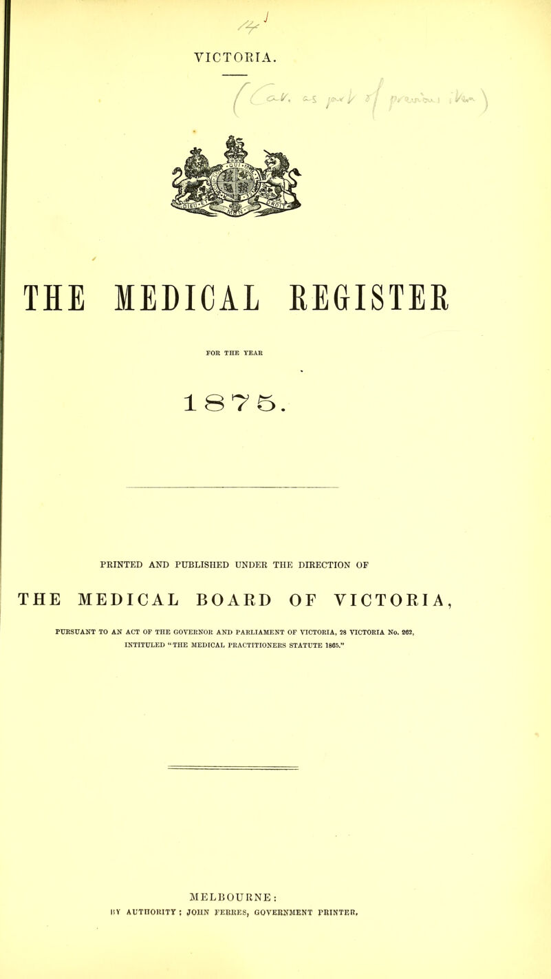 VICTOKTA THE MEDICAL HEGISTEH FOE THE YEAE 1875. PRINTED AND PUBLISHED UNDER THE DIRECTION OF THE MEDICAL BOARD OF VICTORIA, PUESUANT TO AN ACT OF THE GOVEENOE AND PARLIAMENT OF VICTORIA, 28 VICTORIA No. 262, INTITULED “THE MEDICAL PRACTITIONERS STATUTE 1865.” MELBOURNE: l!V AUTHORITY ; JOHN li’ERKES, GOVERNMENT PRINTER,