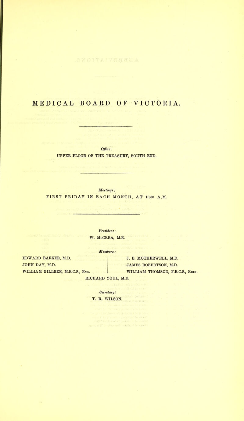 MEDICAL BOARD OF VICTORIA Office ; UPPER FLOOR OF THE TREASURY, SOUTH END. Meetings: FIRST FRIDAY IN EACH MONTH, AT 10.30 A.M. President: W. McCREA, M.B. Members: EDWARD BARKER, M.D. JOHN DAY, M.D. WILLIAM GILLBEE, M.R.C.S., Eng. J. B. MOTHERWELL, M.D. JAMES ROBERTSON, M.D. WILLIAM THOMSON, F.R.C.S., Edin. RICHARD YOUL, M.D. Secretary; T. R. WILSON.