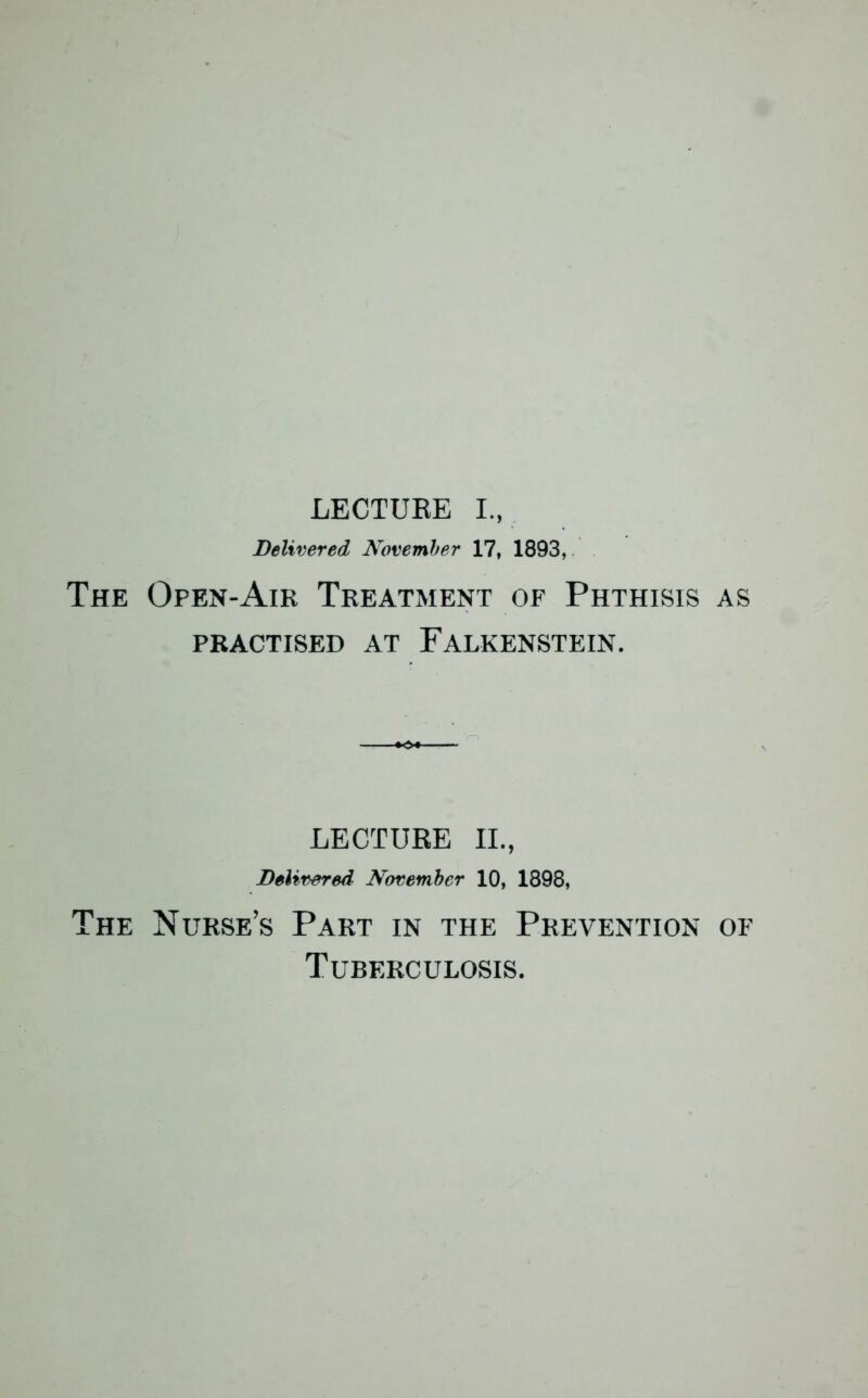 LECTURE I., Delivered November 17, 1893, The Open-Air Treatment of Phthisis as PRACTISED AT FALKENSTEIN. LECTURE II., Delivered November 10, 1898, The Nurse’s Part in the Prevention of Tuberculosis.