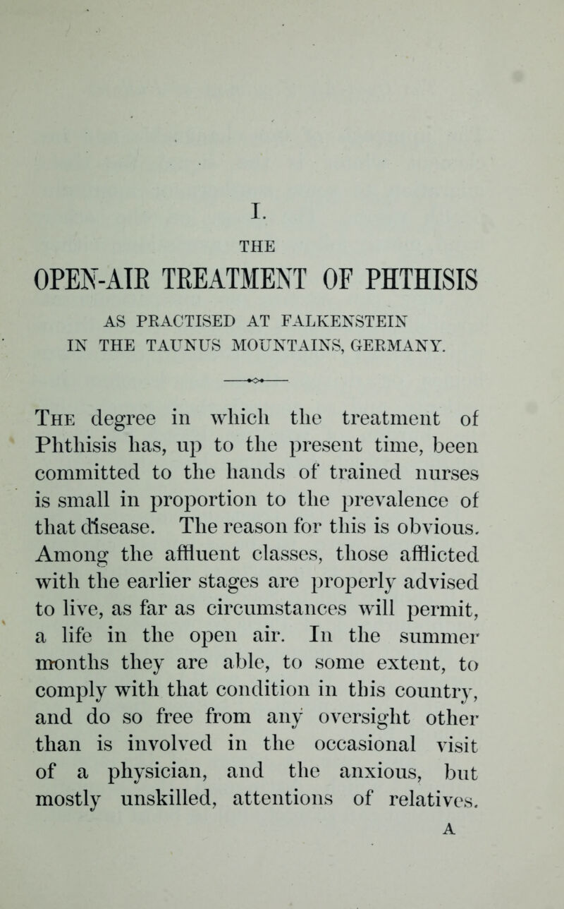 THE OPEN-AIR TREATMENT OF PHTHISIS AS PRACTISED AT FALKENSTEIN IN THE TAUNUS MOUNTAINS, GERMANY. The degree in which the treatment of Phthisis has, up to the present time, been committed to the hands of trained nurses is small in proportion to the prevalence of that disease. The reason for this is obvious. Among the affluent classes, those afflicted with the earlier stages are properly advised to live, as far as circumstances will permit, a life in the open air. In the summer months they are able, to some extent, to comply with that condition in this country, and do so free from any oversight other than is involved in the occasional visit of a physician, and the anxious, but mostly unskilled, attentions of relatives. A