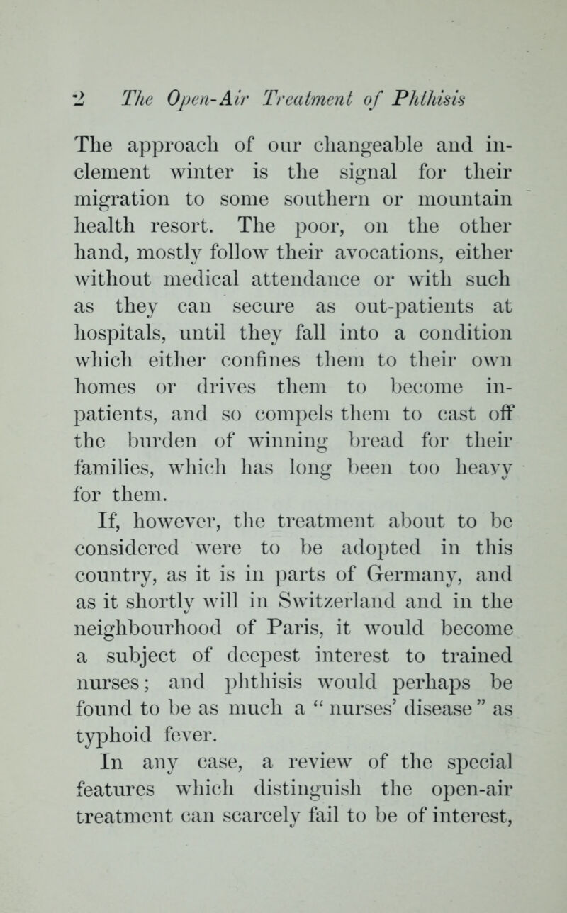 The approach of our changeable and in- clement winter is the signal for their migration to some southern or mountain health resort. The poor, on the other hand, mostly follow their avocations, either without medical attendance or with such as they can secure as out-patients at hospitals, until they fall into a condition which either confines them to their own homes or drives them to become in- patients, and so compels them to cast off the burden of winning bread for their families, which has long been too heavy for them. If, however, the treatment about to be considered were to be adopted in this country, as it is in parts of Germany, and as it shortly will in Switzerland and in the neighbourhood of Paris, it would become a subject of deepest interest to trained nurses; and phthisis would perhaps be found to be as much a “ nurses’ disease ” as typhoid fever. In any case, a review of the special features which distinguish the open-air treatment can scarcely fail to be of interest,
