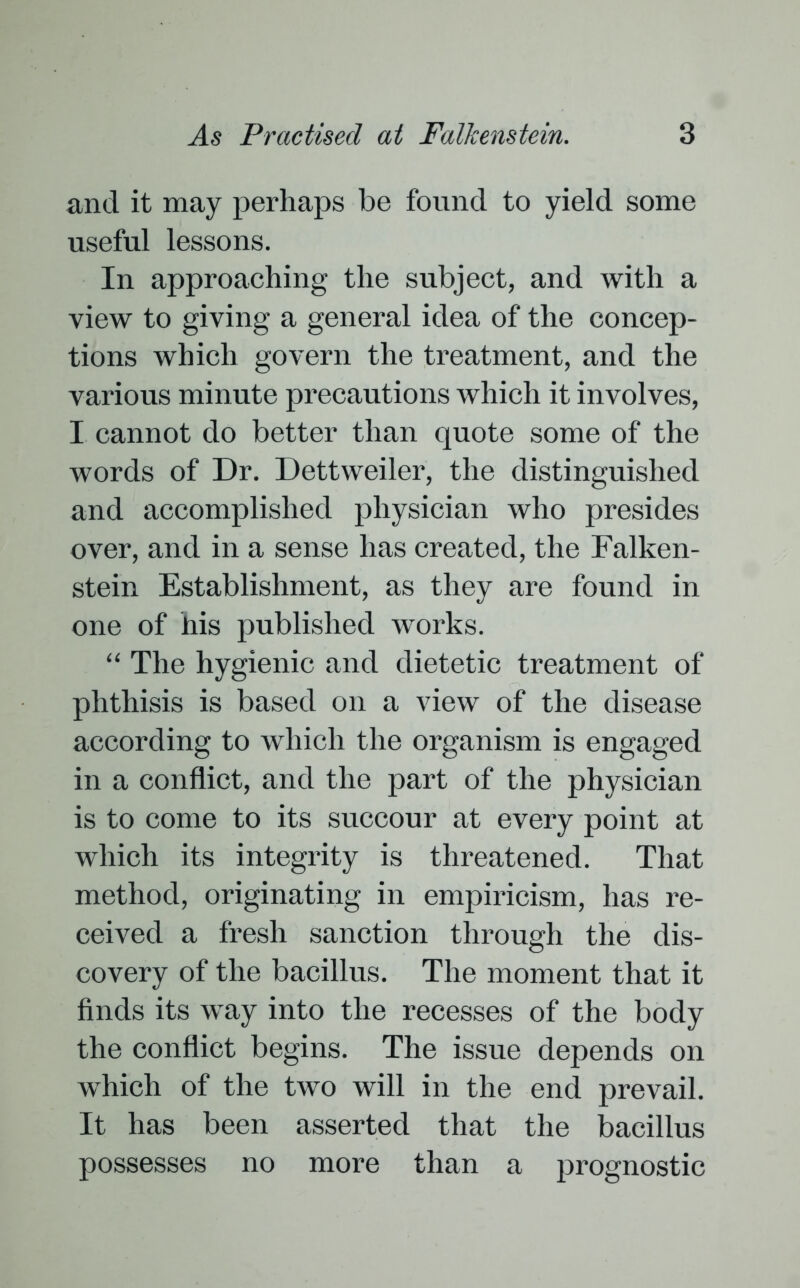 and it may perhaps be found to yield some useful lessons. In approaching the subject, and with a view to giving a general idea of the concep- tions which govern the treatment, and the various minute precautions which it involves, I cannot do better than quote some of the words of Dr. Dettweiler, the distinguished and accomplished physician who presides over, and in a sense has created, the Falken- stein Establishment, as they are found in one of his published works. “ The hygienic and dietetic treatment of phthisis is based on a view of the disease according to which the organism is engaged in a conflict, and the part of the physician is to come to its succour at every point at which its integrity is threatened. That method, originating in empiricism, has re- ceived a fresh sanction through the dis- covery of the bacillus. The moment that it finds its way into the recesses of the body the conflict begins. The issue depends on which of the two will in the end prevail. It has been asserted that the bacillus possesses no more than a prognostic