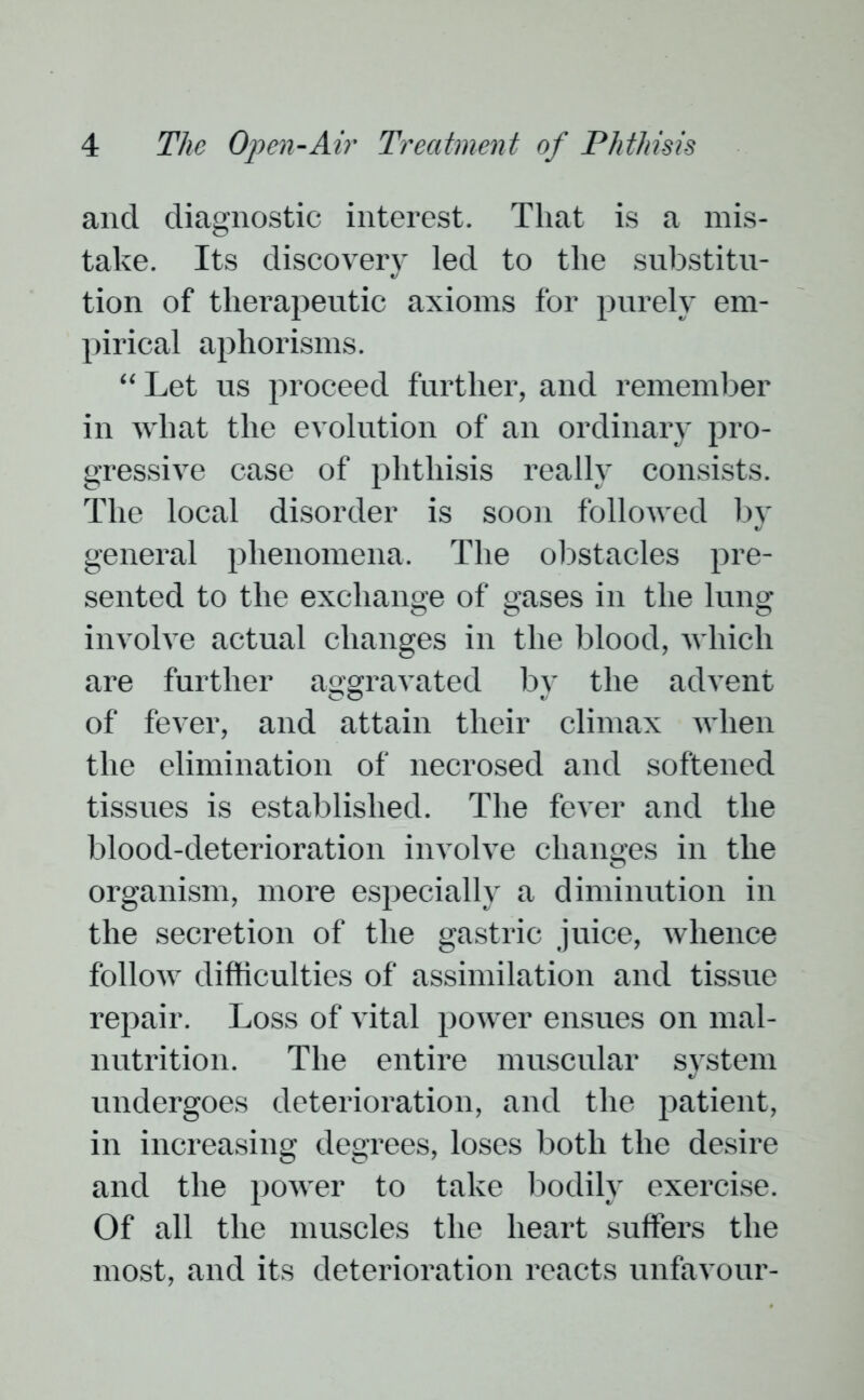 and diagnostic interest. That is a mis- take. Its discovery led to the substitu- tion of therapeutic axioms for purely em- pirical aphorisms. “ Let us proceed further, and remember in what the evolution of an ordinary pro- gressive case of phthisis really consists. The local disorder is soon folloAved by general phenomena. The obstacles pre- sented to the exchange of gases in the lung involve actual changes in the blood, which are further aggravated by the advent of fever, and attain their climax when the elimination of necrosed and softened tissues is established. The fever and the blood-deterioration involve changes in the organism, more especially a diminution in the secretion of the gastric juice, Avlience follow difficulties of assimilation and tissue repair. Loss of vital power ensues on mal- nutrition. The entire muscular system undergoes deterioration, and the patient, in increasing degrees, loses both the desire and the power to take bodily exercise. Of all the muscles the heart suffers the most, and its deterioration reacts unfavour-