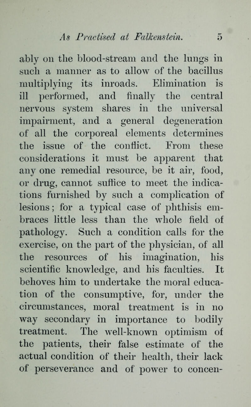 ably on tlie blood-stream and the lungs in such a manner as to allow of the bacillus multiplying its inroads. Elimination is ill performed, and finally the central nervous system shares in the universal impairment, and a general degeneration of all the corporeal elements determines the issue of the conflict. From these considerations it must be apparent that any one remedial resource, be it air, food, or drug, cannot suffice to meet the indica- tions furnished by such a complication of lesions; for a typical case of phthisis em- braces little less than the whole field of pathology. Such a condition calls for the exercise, on the part of the physician, of all the resources of his imagination, his scientific knowledge, and his faculties. It behoves him to undertake the moral educa- tion of the consumptive, for, under the circumstances, moral treatment is in no way secondary in importance to bodily treatment. The well-known optimism of the patients, their false estimate of the actual condition of their health, their lack of perseverance and of power to concen-