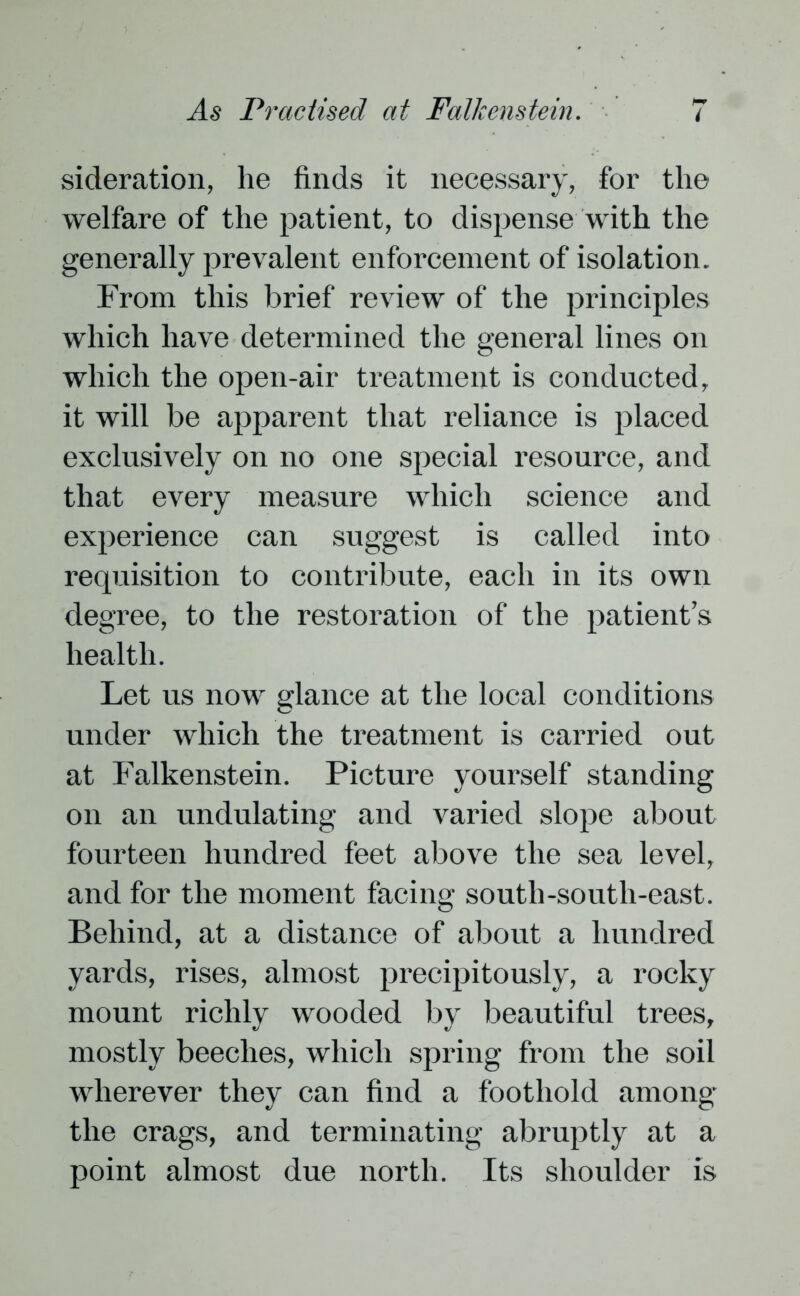 sideration, he finds it necessary, for the welfare of the patient, to dispense with the generally prevalent enforcement of isolation. From this brief review of the principles which have determined the general lines on which the open-air treatment is conducted, it will be apparent that reliance is placed exclusively on no one special resource, and that every measure which science and experience can suggest is called into requisition to contribute, each in its own degree, to the restoration of the patient’s health. Let us now glance at the local conditions under which the treatment is carried out at Falkenstein. Picture yourself standing on an undulating and varied slope about fourteen hundred feet above the sea level, and for the moment facing south-south-east. Behind, at a distance of about a hundred yards, rises, almost precipitously, a rocky mount richly wooded by beautiful trees, mostly beeches, which spring from the soil wherever they can find a foothold among the crags, and terminating abruptly at a point almost due north. Its shoulder is