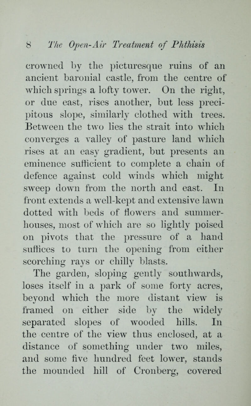 crowned by the picturesque ruins of an ancient baronial castle, from the centre of which springs a lofty tower. On the right, or due east, rises another, but less preci- pitous slope, similarly clothed with trees. Between the two lies the strait into which converges a valley of pasture land which rises at an easy gradient, but presents an eminence sufficient to complete a chain of defence against cold winds which might sweep down from the north and east. In front extends a well-kept and extensive lawn dotted with beds of flowers and summer- houses, most of which are so lightly poised on pivots that the pressure of a hand suffices to turn the opening from either scorching rays or chilly blasts. The garden, sloping gently southwards, loses itself in a park of some forty acres, beyond which the more distant view is framed on either side by the widely separated slopes of wooded hills. In the centre of the view thus enclosed, at a distance of something under two miles, and some five hundred feet lower, stands the mounded hill of Cronberg, covered