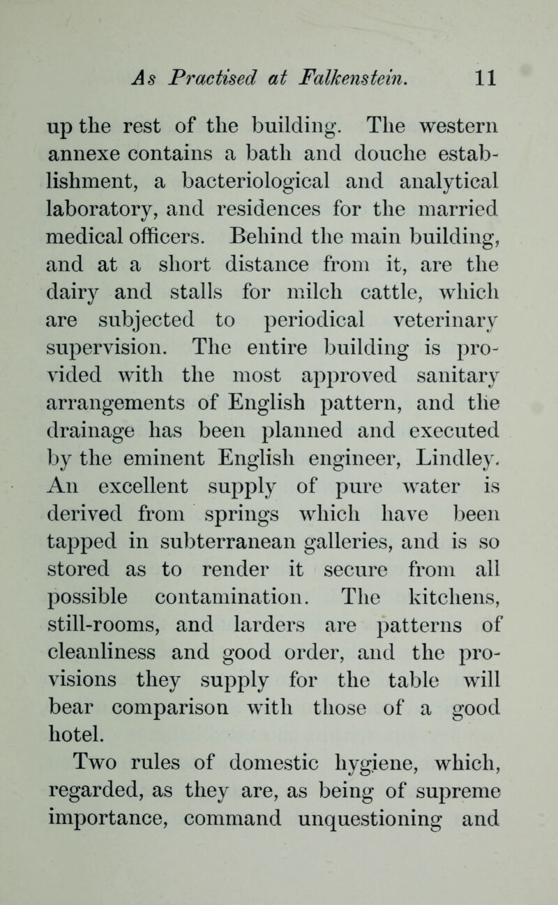 up the rest of the building. The western annexe contains a bath and douche estab- lishment, a bacteriological and analytical laboratory, and residences for the married medical officers. Behind the main building, and at a short distance from it, are the dairy and stalls for milch cattle, which are subjected to periodical veterinary supervision. The entire building is pro- vided with the most approved sanitary arrangements of English pattern, and tlie drainage has been planned and executed by the eminent English engineer, Lindley. An excellent supply of pure water is derived from springs which have been tapped in subterranean galleries, and is so stored as to render it secure from all possible contamination. The kitchens, still-rooms, and larders are patterns of cleanliness and good order, and the pro- visions they supply for the table will bear comparison with those of a good hotel. Two rules of domestic hygiene, which, regarded, as they are, as being of supreme importance, command unquestioning and