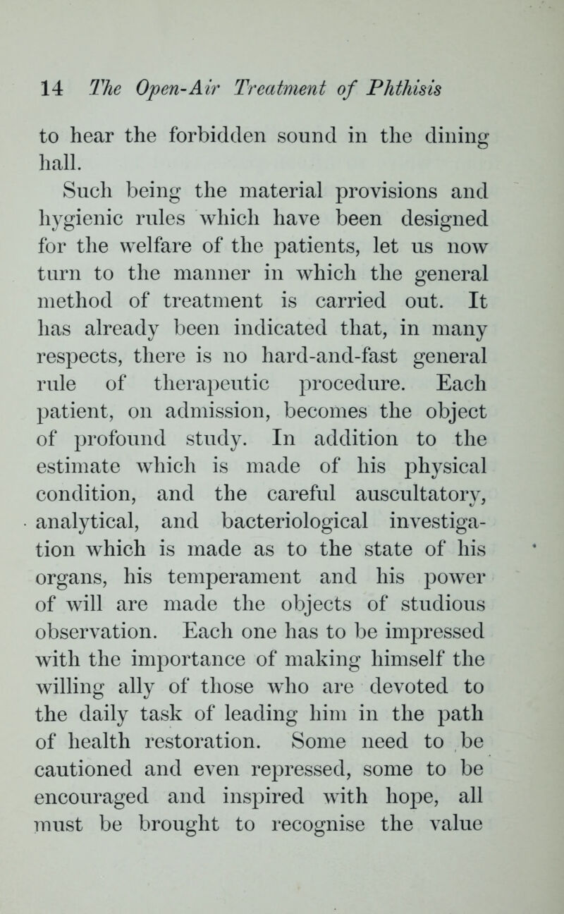 to hear the forbidden sound in the dining hall. Such being the material provisions and hygienic rules which have been designed for the welfare of the patients, let us now turn to the manner in which the general method of treatment is carried out. It has already been indicated that, in many respects, there is no hard-and-fast general rule of therapeutic procedure. Each patient, on admission, becomes the object of profound study. In addition to the estimate which is made of his physical condition, and the careful auscultatory, analytical, and bacteriological investiga- tion which is made as to the state of his organs, his temperament and his power of will are made the objects of studious observation. Each one has to be impressed with the importance of making himself the willing ally of those who are devoted to the daily task of leading him in the path of health restoration. Some need to be cautioned and even repressed, some to be encouraged and inspired with hope, all must be brought to recognise the value