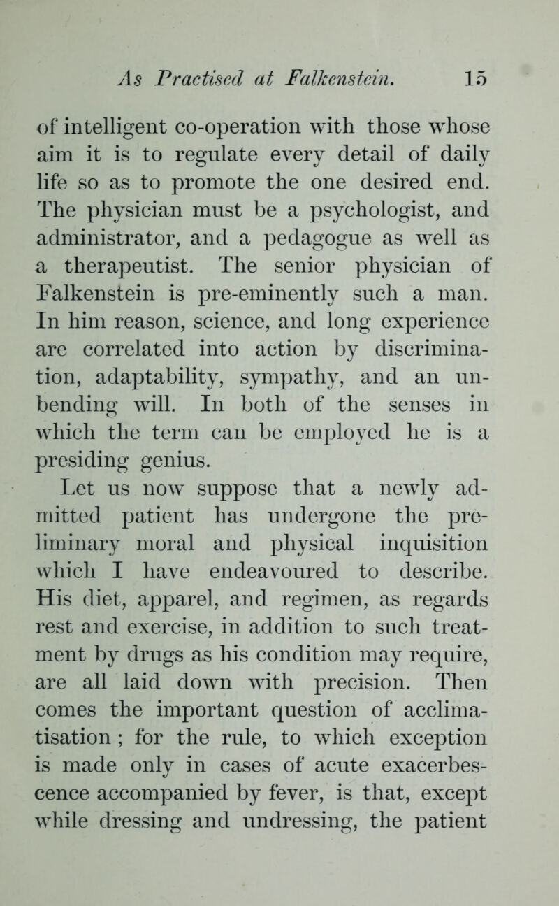of intelligent co-operation with those whose aim it is to regulate every detail of daily life so as to promote the one desired end. The physician must be a psychologist, and administrator, and a pedagogue as well as a therapeutist. The senior physician of Falkenstein is pre-eminently such a man. In him reason, science, and long experience are correlated into action by discrimina- tion, adaptability, sympathy, and an un- bending will. In both of the senses in which the term can be employed he is a presiding genius. Let us now suppose that a newly ad- mitted patient has undergone the pre- liminary moral and physical inquisition which I have endeavoured to describe. His diet, apparel, and regimen, as regards rest and exercise, in addition to such treat- ment by drugs as his condition may require, are all laid down with precision. Then comes the important question of acclima- tisation ; for the rule, to which exception is made only in cases of acute exacerbes- cence accompanied by fever, is that, except while dressing and undressing, the patient