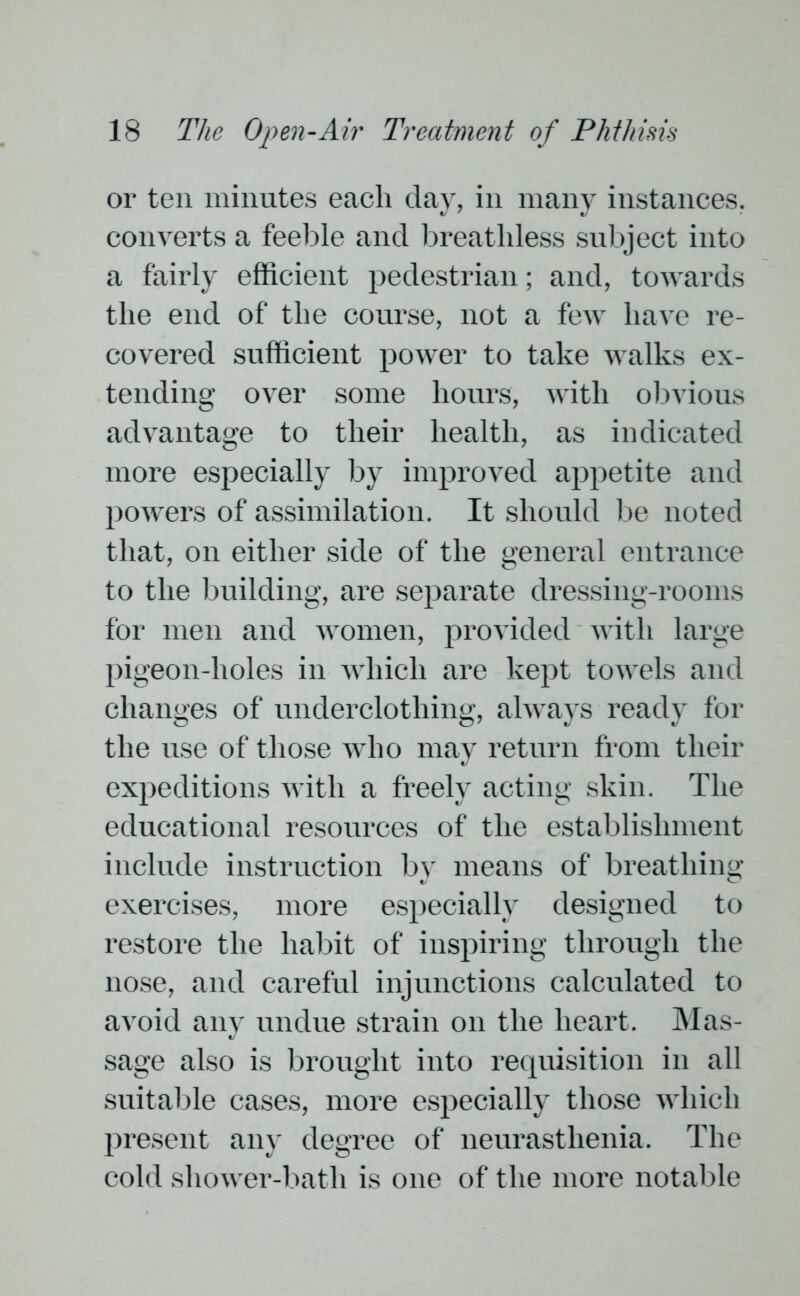 or ten minutes each day, in many instances, converts a feeble and breathless subject into a fairly efficient pedestrian; and, towards the end of the course, not a few have re- covered sufficient power to take walks ex- tending over some hours, with obvious advantage to their health, as indicated more especially by improved appetite and powers of assimilation. It should be noted that, on either side of the general entrance to the building, are separate dressing-rooms for men and women, provided with large pigeon-holes in which are kept towels and changes of underclothing, always ready for the use of those who may return from their expeditions with a freely acting skin. The educational resources of the establishment include instruction by means of breathing exercises, more especially designed to restore the habit of inspiring through the nose, and careful injunctions calculated to avoid any undue strain on the heart. Mas- sage also is brought into requisition in all suitable cases, more especially those which present an}' degree of neurasthenia. The cold shower-bath is one of the more notable