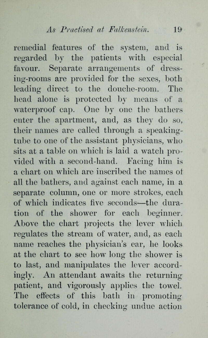 remedial features of the system, and is regarded by the patients with especial favour. Separate arrangements of dress- ing-rooms are provided for the sexes, both leading direct to the douche-room. The head alone is protected by means of a waterproof cap. One by one the bathers enter the apartment, and, as they do so, their names are called through a speaking- tube to one of the assistant physicians, who sits at a table on which is laid a watch pro- vided with a second-hand. Facing him is a chart on which are inscribed the names ol all the bathers, and against each name, in a separate column, one or more strokes, each of which indicates five seconds—the dura- tion of the shower for each beginner. Above the chart projects the lever which regulates the stream of water, and, as each name reaches the physician’s ear, he looks at the chart to see how long the shower is to last, and manipulates the lever accord- ingly. An attendant awaits the returning patient, and vigorously applies the towel. The effects of this bath in promoting tolerance of cold, in checking undue action