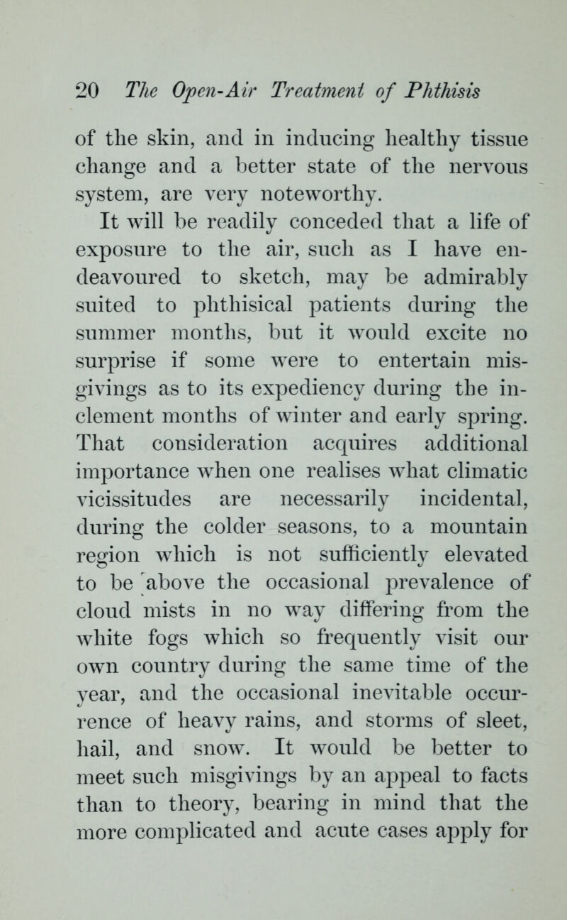 of the skin, and in inducing healthy tissue change and a better state of the nervous system, are very noteworthy. It will be readily conceded that a life of exposure to the air, such as I have en- deavoured to sketch, may be admirably suited to phthisical patients during the summer months, but it would excite no surprise if some were to entertain mis- givings as to its expediency during the in- clement months of winter and early spring. That consideration acquires additional importance when one realises what climatic vicissitudes are necessarily incidental, during the colder seasons, to a mountain region which is not sufficiently elevated to be above the occasional prevalence of cloud mists in no way differing from the white fogs which so frequently visit our own country during the same time of the year, and the occasional inevitable occur- rence of heavy rains, and storms of sleet, hail, and snow. It would be better to meet such misgivings by an appeal to facts than to theory, bearing in mind that the more complicated and acute cases apply for