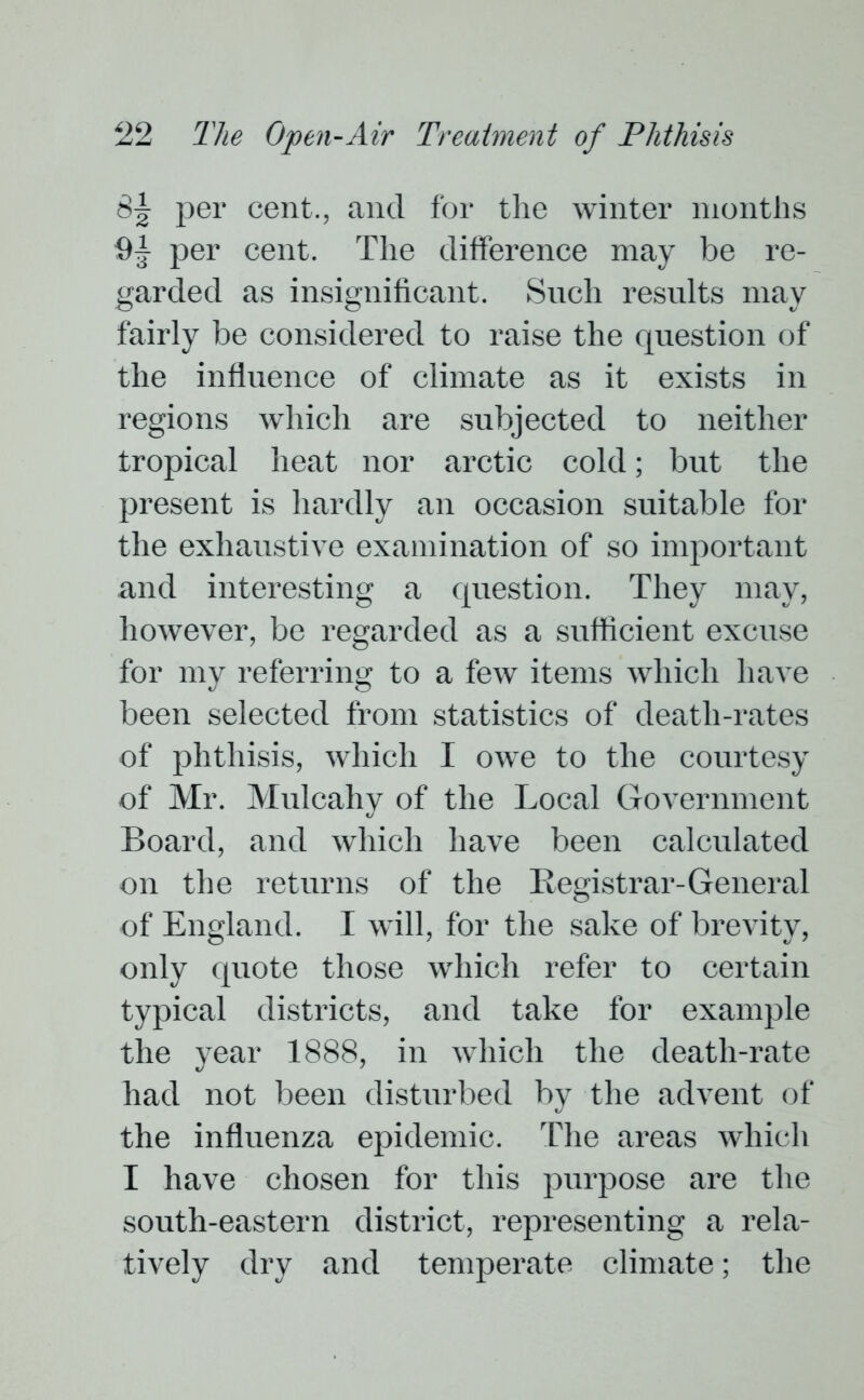 8^ per cent., and for the winter months per cent. The difference may be re- garded as insignificant. Such results may fairly be considered to raise the question of the influence of climate as it exists in regions which are subjected to neither tropical heat nor arctic cold; but the present is hardly an occasion suitable for the exhaustive examination of so important and interesting a question. They may, however, be regarded as a sufficient excuse for my referring to a few items which have been selected from statistics of death-rates of phthisis, which I owe to the courtesy of Mr. Mulcahy of the Local Government Board, and which have been calculated on the returns of the Registrar-General of England. I will, for the sake of brevity, only quote those which refer to certain typical districts, and take for example the year 1888, in which the death-rate had not been disturbed by the advent of the influenza epidemic. The areas which I have chosen for this purpose are the south-eastern district, representing a rela- tively dry and temperate climate; the