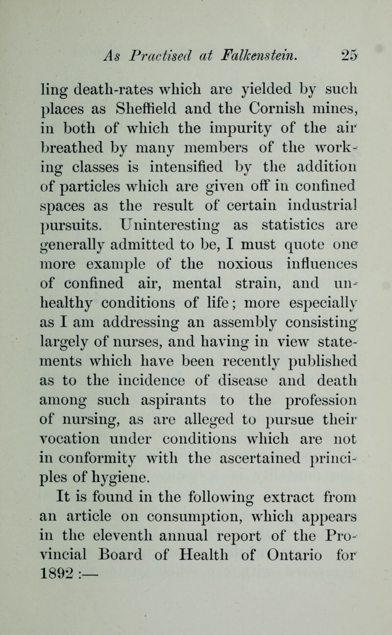 ling death-rates which are yielded by such places as Sheffield and the Cornish mines, in both of which the impurity of the air breathed by many members of the work- ing classes is intensified by the addition of particles which are given off in confined spaces as the result of certain industrial pursuits. Uninteresting as statistics are generally admitted to be, I must quote one more example of the noxious influences of confined air, mental strain, and un- healthy conditions of life; more especially as I am addressing an assembly consisting largely of nurses, and having in view state- ments which have been recently published as to the incidence of disease and death among such aspirants to the profession of nursing, as are alleged to pursue their vocation under conditions which are not in conformity with the ascertained princi- ples of hygiene. It is found in the following extract from an article on consumption, which appears in the eleventh annual report of the Pro- vincial Board of Health of Ontario for 1892