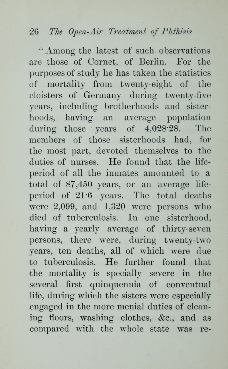 “ Among the latest of such observations are those of Cornet, of Berlin. For the purposes of study he has taken the statistics of mortality from twenty-eight of the cloisters of Germany during twenty-five years, including brotherhoods and sister- hoods, having an average population during those years of 4,028-28. The members of those sisterhoods had, for the most part, devoted themselves to the duties of nurses. He found that the life- period of all the inmates amounted to a total of 87,450 years, or an average life- period of 2T6 years. The total deaths were 2,099, and 1,320 were persons who died of tuberculosis. In one sisterhood, having a yearly average of thirty-seven persons, there were, during twenty-two years, ten deaths, all of which were due to tuberculosis. He further found that the mortality is specially severe in the several first quinquennia of conventual life, during which the sisters were especially engaged in the more menial duties of clean- ing floors, washing clothes, &c., and as compared with the whole state was re-