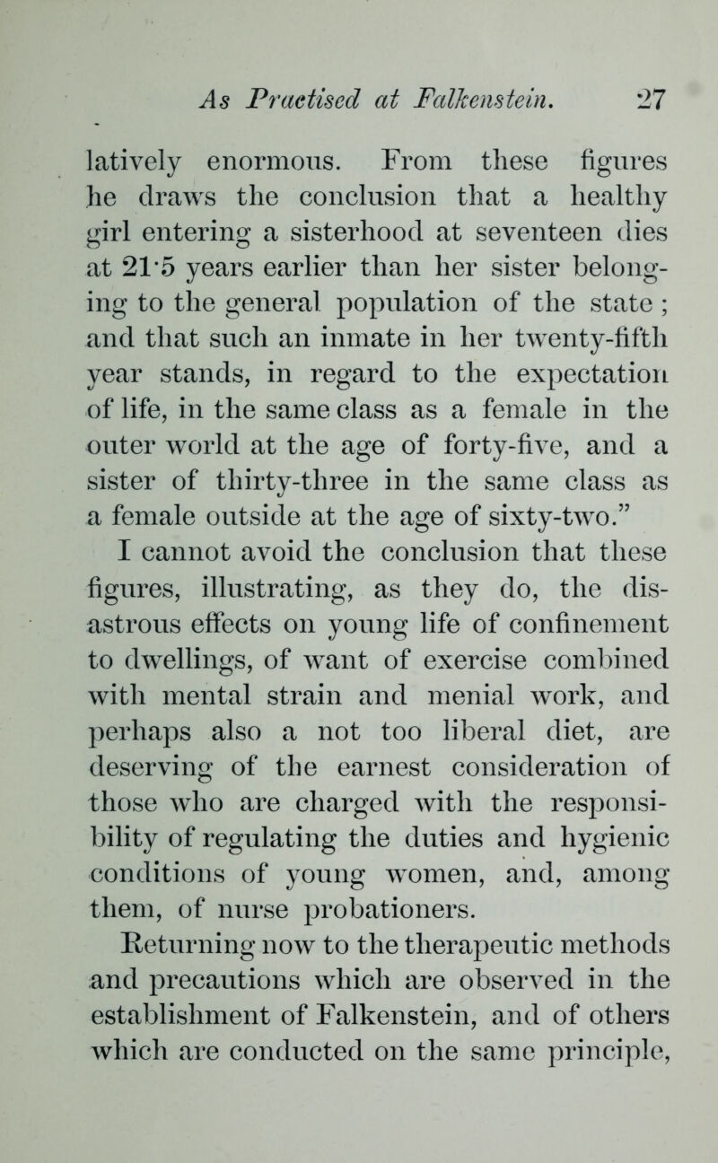 latively enormous. From these figures lie draws the conclusion that a healthy girl entering a sisterhood at seventeen dies at 21'5 years earlier than her sister belong- ing to the general population of the state ; and that such an inmate in her twenty-fifth year stands, in regard to the expectation of life, in the same class as a female in the outer world at the age of forty-five, and a sister of thirty-three in the same class as a female outside at the age of sixty-two.” I cannot avoid the conclusion that these figures, illustrating, as they do, the dis- astrous effects on young life of confinement to dwellings, of want of exercise combined with mental strain and menial work, and perhaps also a not too liberal diet, are deserving of the earnest consideration of those who are charged with the responsi- bility of regulating the duties and hygienic conditions of young women, and, among them, of nurse probationers. Returning now to the therapeutic methods and precautions which are observed in the establishment of Falkenstein, and of others which are conducted on the same principle,