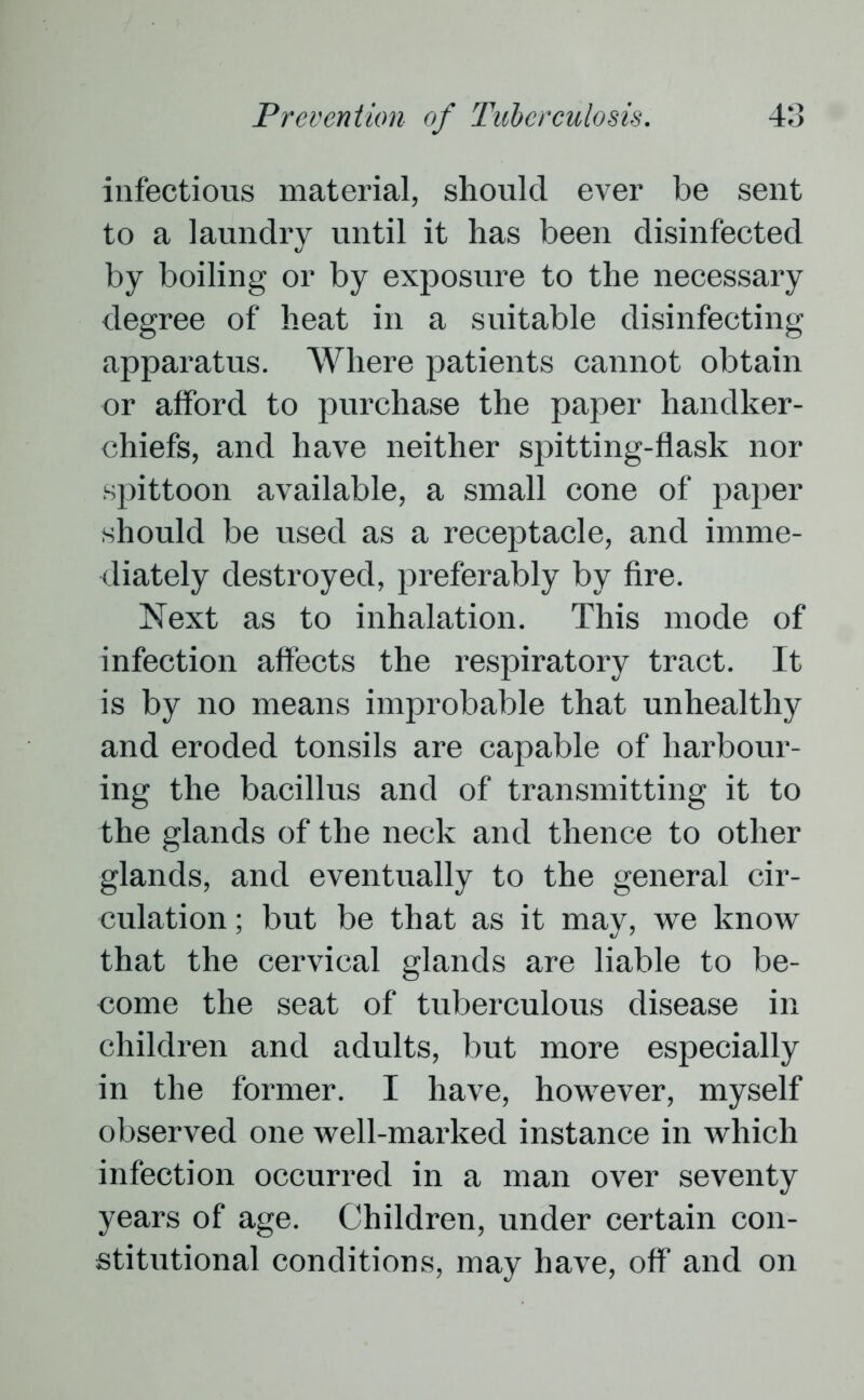 infectious material, should ever be sent to a laundry until it has been disinfected by boiling or by exposure to the necessary degree of heat in a suitable disinfecting apparatus. Where patients cannot obtain or afford to purchase the paper handker- chiefs, and have neither spitting-flask nor spittoon available, a small cone of paper should be used as a receptacle, and imme- diately destroyed, preferably by fire. Next as to inhalation. This mode of infection affects the respiratory tract. It is by no means improbable that unhealthy and eroded tonsils are capable of harbour- ing the bacillus and of transmitting it to the glands of the neck and thence to other glands, and eventually to the general cir- culation ; but be that as it may, we know that the cervical glands are liable to be- come the seat of tuberculous disease in children and adults, but more especially in the former. I have, however, myself observed one well-marked instance in which infection occurred in a man over seventy years of age. Children, under certain con- stitutional conditions, may have, off and on