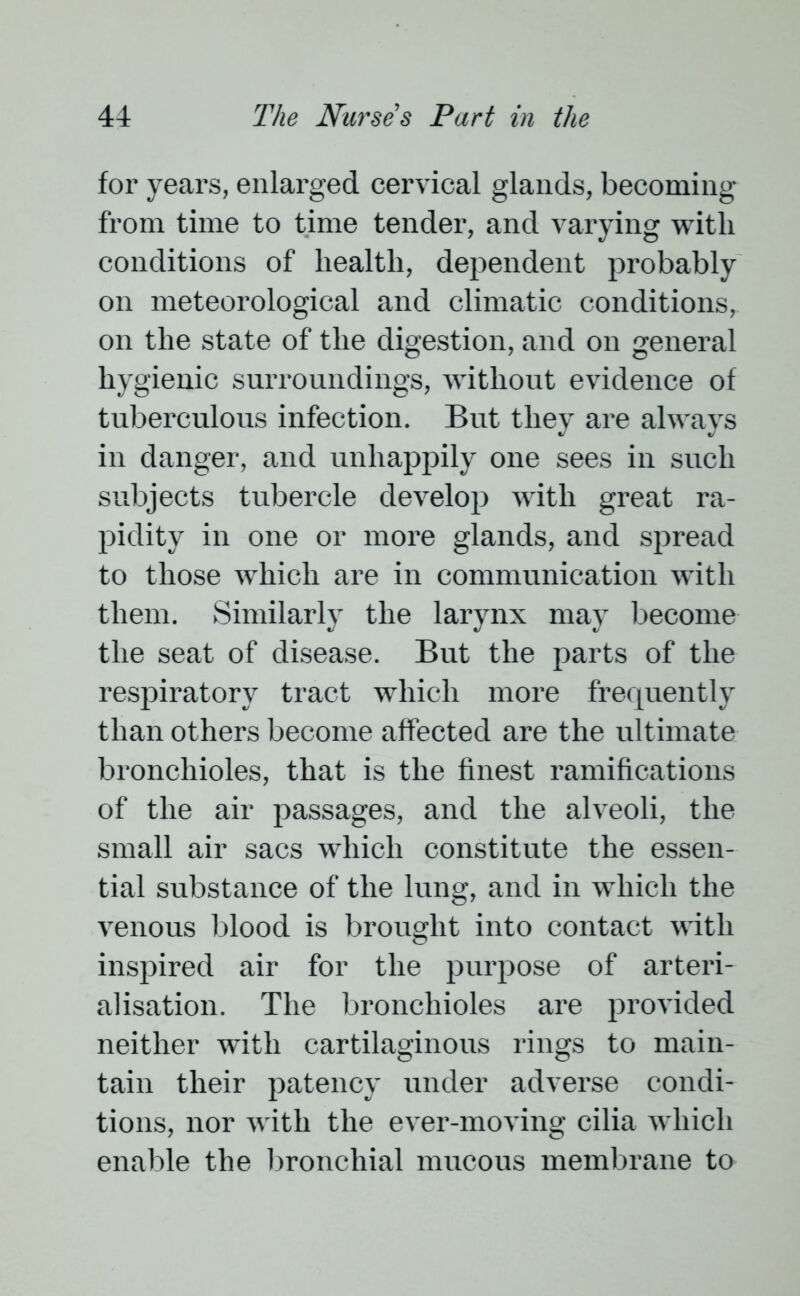 for years, enlarged cervical glands, becoming from time to time tender, and varying with conditions of health, dependent probably on meteorological and climatic conditions, on the state of the digestion, and on general hygienic surroundings, without evidence of tuberculous infection. But they are always in danger, and unhappily one sees in such subjects tubercle develop with great ra- pidity in one or more glands, and spread to those which are in communication with them. Similarly the larynx may become the seat of disease. But the parts of the respiratory tract which more frequently than others become affected are the ultimate bronchioles, that is the finest ramifications of the air passages, and the alveoli, the small air sacs which constitute the essen- tial substance of the lung, and in which the venous blood is brought into contact with inspired air for the purpose of arteri- alisation. The bronchioles are provided neither with cartilaginous rings to main- tain their patency under adverse condi- tions, nor with the ever-moving cilia which enable the bronchial mucous membrane to